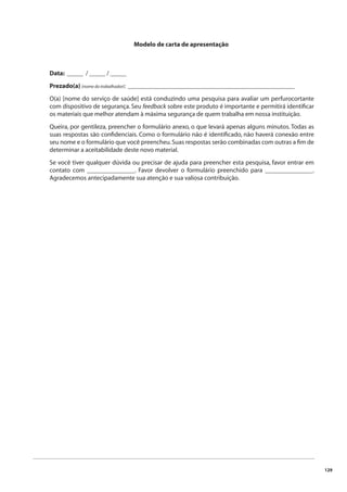 129 
Modelo de carta de apresentação 
Data: _____ / _____ / _____ 
Prezado(a) (nome do trabalhador): ____________________________________________________ 
O(a) [nome do serviço de saúde] está conduzindo uma pesquisa para avaliar um perfurocortante 
com dispositivo de segurança. Seu feedback sobre este produto é importante e permitirá identifi car 
os materiais que melhor atendam à máxima segurança de quem trabalha em nossa instituição. 
Queira, por gentileza, preencher o formulário anexo, o que levará apenas alguns minutos. Todas as 
suas respostas são confi denciais. Como o formulário não é identifi cado, não haverá conexão entre 
seu nome e o formulário que você preencheu. Suas respostas serão combinadas com outras a fi m de 
determinar a aceitabilidade deste novo material. 
Se você tiver qualquer dúvida ou precisar de ajuda para preencher esta pesquisa, favor entrar em 
contato com _______________. Favor devolver o formulário preenchido para _______________. 
Agradecemos antecipadamente sua atenção e sua valiosa contribuição. 
 