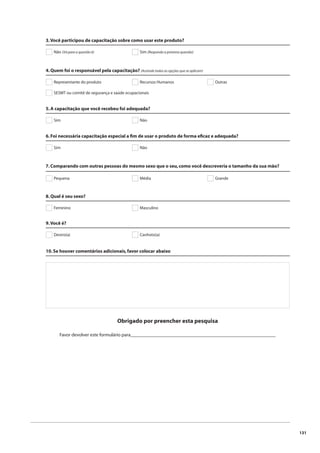 131 
3. Você participou de capacitação sobre como usar este produto? 
Não (Vá para a questão 6) Sim (Responda a próxima questão) 
4. Quem foi o responsável pela capacitação? (Assinale todas as opções que se aplicam) 
Representante do produto Recursos Humanos Outras 
SESMT ou comitê de segurança e saúde ocupacionais 
5. A capacitação que você recebeu foi adequada? 
Sim Não 
6. Foi necessária capacitação especial a fi m de usar o produto de forma efi caz e adequada? 
Sim Não 
7. Comparando com outras pessoas do mesmo sexo que o seu, como você descreveria o tamanho da sua mão? 
Pequena Média 
8. Qual é seu sexo? 
Feminino Masculino 
Grande 
9. Você é? 
Destro(a) Canhoto(a) 
10. Se houver comentários adicionais, favor colocar abaixo 
Obrigado por preencher esta pesquisa 
Favor devolver este formulário para____________________________________________________________ 
 