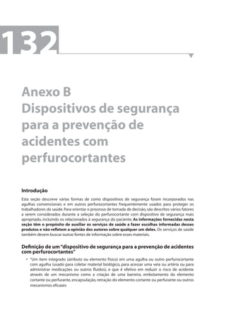 132 
Anexo B 
Dispositivos de segurança 
para a prevenção de 
acidentes com 
perfurocortantes 
Introdução 
Esta seção descreve várias formas de como dispositivos de segurança foram incorporados nas 
agulhas convencionais e em outros perfurocortantes frequentemente usados para proteger os 
trabalhadores da saúde. Para orientar o processo de tomada de decisão, são descritos vários fatores 
a serem considerados durante a seleção do perfurocortante com dispositivo de segurança mais 
apropriado, incluindo os relacionados à segurança do paciente. As informações fornecidas nesta 
seção têm o propósito de auxiliar os serviços de saúde a fazer escolhas informadas desses 
produtos e não refl etem a opinião dos autores sobre qualquer um deles. Os serviços de saúde 
também devem buscar outras fontes de informação sobre esses materiais. 
Defi nição de um “dispositivo de segurança para a prevenção de acidentes 
com perfurocortantes” 
“Um item integrado (atributo ou elemento físico) em uma agulha ou outro perfurocortante 
com agulha (usado para coletar material biológico, para acessar uma veia ou artéria ou para 
administrar medicações ou outros fl uidos), e que é efetivo em reduzir o risco de acidente 
através de um mecanismo como a criação de uma barreira, embotamento do elemento 
cortante ou perfurante, encapsulação, retração do elemento cortante ou perfurante ou outros 
mecanismos efi cazes 
• 
 