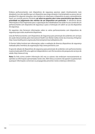 134 
Embora perfurocortantes com dispositivos de segurança passivos sejam intuitivamente mais 
desejáveis, isso não signifi ca que um dispositivo que exige ativação é mal projetado ou possa não ser 
desejável. Em algumas situações, não é prático ou viável para o dispositivo ou para o procedimento 
haver um controle passivo. Portanto, ser ativo ou passivo não é uma característica que deve ter 
prioridade no julgamento dos méritos de um dispositivo em particular. A relevância dessas 
informações é mais importante para a capacitação dos trabalhadores da saúde no uso correto de um 
perfurocortante com dispositivo de segurança e para a motivação em aderir ao uso do dispositivo 
de segurança. 
Os seguintes sites fornecem informações sobre os vários perfurocortantes com dispositivos de 
segurança que estão atualmente disponíveis. 
Lista de Perfurocortantes com Dispositivos de Segurança para prevenção de acidentes em serviços 
de saúde (Desenvolvida pelo International Health Care Worker Safety Center da University of Virginia): 
http://www.healthsystem.virginia.edu/internet/epinet/new/safetydevice.cfm 
O Premier Safety Institute tem informações sobre a avaliação de diversos dispositivos de segurança 
realizada pelos membros da organização: http://www.premierinc.com 
O guia de seleção de dispositivos de segurança para prevenção de acidentes com perfurocortantes 
é patrocinado pela ECRI, uma agência independente e sem fi ns lucrativos de pesquisa de serviços de 
saúde: http://www.ecri.org 
Nota: Os links acima contêm informação útil, mas os autores não endossam necessariamente as 
opiniões ou informações apresentadas nestes sites. Além disso, os autores não apoiam ou patrocinam 
quaisquer informações comerciais ou propagandas presentes nestes endereços eletrônicos. 
 