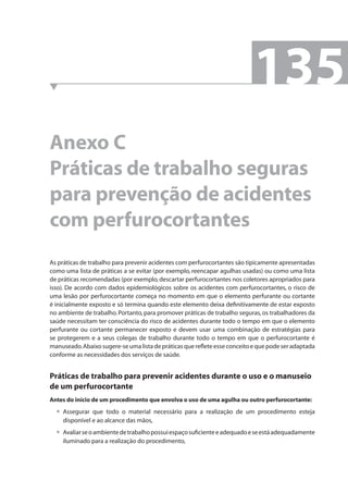 Anexo C 
Práticas de trabalho seguras 
para prevenção de acidentes 
com perfurocortantes 
As práticas de trabalho para prevenir acidentes com perfurocortantes são tipicamente apresentadas 
como uma lista de práticas a se evitar (por exemplo, reencapar agulhas usadas) ou como uma lista 
de práticas recomendadas (por exemplo, descartar perfurocortantes nos coletores apropriados para 
isso). De acordo com dados epidemiológicos sobre os acidentes com perfurocortantes, o risco de 
uma lesão por perfurocortante começa no momento em que o elemento perfurante ou cortante 
é inicialmente exposto e só termina quando este elemento deixa defi nitivamente de estar exposto 
no ambiente de trabalho. Portanto, para promover práticas de trabalho seguras, os trabalhadores da 
saúde necessitam ter consciência do risco de acidentes durante todo o tempo em que o elemento 
perfurante ou cortante permanecer exposto e devem usar uma combinação de estratégias para 
se protegerem e a seus colegas de trabalho durante todo o tempo em que o perfurocortante é 
manuseado. Abaixo sugere-se uma lista de práticas que refl ete esse conceito e que pode ser adaptada 
conforme as necessidades dos serviços de saúde. 
Práticas de trabalho para prevenir acidentes durante o uso e o manuseio 
de um perfurocortante 
Antes do início de um procedimento que envolva o uso de uma agulha ou outro perfurocortante: 
Assegurar que todo o material necessário para a realização de um procedimento esteja 
disponível e ao alcance das mãos, 
Avaliar se o ambiente de trabalho possui espaço sufi ciente e adequado e se está adequadamente 
iluminado para a realização do procedimento, 
• 
• 
135 
 