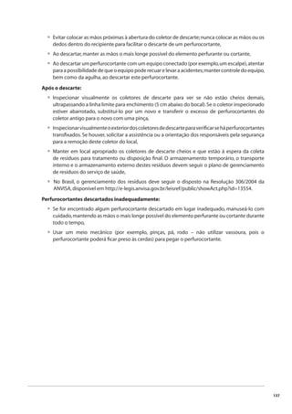 137 
Evitar colocar as mãos próximas à abertura do coletor de descarte; nunca colocar as mãos ou os 
dedos dentro do recipiente para facilitar o descarte de um perfurocortante, 
Ao descartar, manter as mãos o mais longe possível do elemento perfurante ou cortante, 
Ao descartar um perfurocortante com um equipo conectado (por exemplo, um escalpe), atentar 
para a possibilidade de que o equipo pode recuar e levar a acidentes; manter controle do equipo, 
bem como da agulha, ao descartar este perfurocortante. 
Após o descarte: 
Inspecionar visualmente os coletores de descarte para ver se não estão cheios demais, 
ultrapassando a linha limite para enchimento (5 cm abaixo do bocal). Se o coletor inspecionado 
estiver abarrotado, substituí-lo por um novo e transferir o excesso de perfurocortantes do 
coletor antigo para o novo com uma pinça, 
Inspecionar visualmente o exterior dos coletores de descarte para verifi car se há perfurocortantes 
transfi xados. Se houver, solicitar a assistência ou a orientação dos responsáveis pela segurança 
para a remoção deste coletor do local, 
Manter em local apropriado os coletores de descarte cheios e que estão à espera da coleta 
de resíduos para tratamento ou disposição fi nal. O armazenamento temporário, o transporte 
interno e o armazenamento externo destes resíduos devem seguir o plano de gerenciamento 
de resíduos do serviço de saúde, 
No Brasil, o gerenciamento dos resíduos deve seguir o disposto na Resolução 306/2004 da 
ANVISA, disponível em http://e-legis.anvisa.gov.br/leisref/public/showAct.php?id=13554. 
Perfurocortantes descartados inadequadamente: 
Se for encontrado algum perfurocortante descartado em lugar inadequado, manuseá-lo com 
cuidado, mantendo as mãos o mais longe possível do elemento perfurante ou cortante durante 
todo o tempo, 
Usar um meio mecânico (por exemplo, pinças, pá, rodo – não utilizar vassoura, pois o 
perfurocortante poderá fi car preso às cerdas) para pegar o perfurocortante. 
• 
•• 
• 
• 
• 
• 
• 
• 
 