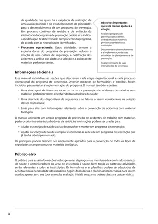 12 
da qualidade, nos quais há a exigência da realização de 
uma avaliação inicial e do estabelecimento de prioridades 
para o desenvolvimento de um programa de prevenção. 
Um processo contínuo de revisão e de avaliação da 
efetividade do programa de prevenção poderá vir a indicar 
a modifi cação de determinado componente do programa, 
de acordo com as necessidades identifi cadas. 
Processos operacionais: Essas atividades formam a 
espinha dorsal do programa de prevenção. Incluem a 
criação de uma cultura de segurança, a notifi cação dos 
acidentes, a análise dos dados e a seleção e a avaliação de 
materiais perfurocortantes. 
• 
Objetivos importantes 
que este manual ajudará a 
atingir: 
Avaliar o programa de 
prevenção de acidentes 
de trabalho com materiais 
perfurocortantes de sua 
instituição; 
Documentar o desenvolvimento 
e a implementação de suas 
atividades de planejamento e de 
prevenção; 
Avaliar o impacto de suas 
intervenções de prevenção. 
Informações adicionais 
Este manual inclui diversas seções que descrevem cada etapa organizacional e cada processo 
operacional do programa de prevenção. Diversos modelos de formulários e planilhas foram 
incluídos para orientar a implementação do programa. O manual também contém: 
Uma visão geral da literatura sobre os riscos e a prevenção de acidentes de trabalho com 
materiais perfurocortantes envolvendo trabalhadores da saúde; 
Uma descrição dos dispositivos de segurança e os fatores a serem considerados na seleção 
desses dispositivos; 
Links para sites com informações relevantes sobre a prevenção de acidentes com material 
biológico. 
• 
• 
• 
O manual apresenta um amplo programa de prevenção de acidentes de trabalho com materiais 
perfurocortantes entre trabalhadores da saúde. As informações podem ser usadas para: 
Ajudar os serviços de saúde a criar, desenvolver e manter um programa de prevenção; 
Ajudar os serviços de saúde a ampliar e aprimorar as ações de um programa de prevenção que 
já tenha sido implementado. 
•• 
Os princípios podem também ser amplamente aplicados para a prevenção de todos os tipos de 
exposições a sangue ou outros materiais biológicos. 
Público-alvo 
O público para essas informações inclui: gerentes de programas, membros de comitês dos serviços 
de saúde e administradores na área de assistência à saúde. Nem todas as partes ou atividades 
serão relevantes a todas as instituições. Os formulários e as planilhas podem ser adaptados de 
acordo com as necessidades dos usuários. Alguns formulários e planilhas foram criados para serem 
usados apenas uma vez (por exemplo, avaliação inicial), enquanto outros são para uso periódico. 
 