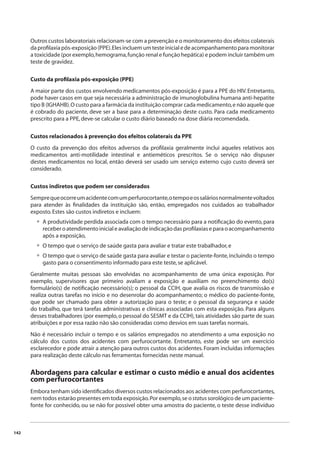 142 
Outros custos laboratoriais relacionam-se com a prevenção e o monitoramento dos efeitos colaterais 
da profi laxia pós-exposição (PPE). Eles incluem um teste inicial e de acompanhamento para monitorar 
a toxicidade (por exemplo, hemograma, função renal e função hepática) e podem incluir também um 
teste de gravidez. 
Custo da profi laxia pós-exposição (PPE) 
A maior parte dos custos envolvendo medicamentos pós-exposição é para a PPE do HIV. Entretanto, 
pode haver casos em que seja necessária a administração de imunoglobulina humana anti-hepatite 
tipo B (IGHAHB). O custo para a farmácia da instituição comprar cada medicamento, e não aquele que 
é cobrado do paciente, deve ser a base para a determinação deste custo. Para cada medicamento 
prescrito para a PPE, deve-se calcular o custo diário baseado na dose diária recomendada. 
Custos relacionados à prevenção dos efeitos colaterais da PPE 
O custo da prevenção dos efeitos adversos da profi laxia geralmente inclui aqueles relativos aos 
medicamentos anti-motilidade intestinal e antieméticos prescritos. Se o serviço não dispuser 
destes medicamentos no local, então deverá ser usado um serviço externo cujo custo deverá ser 
considerado. 
Custos indiretos que podem ser considerados 
Sempre que ocorre um acidente com um perfurocortante, o tempo e os salários normalmente voltados 
para atender às fi nalidades da instituição são, então, empregados nos cuidados ao trabalhador 
exposto. Estes são custos indiretos e incluem: 
A produtividade perdida associada com o tempo necessário para a notifi cação do evento, para 
receber o atendimento inicial e avaliação de indicação das profi laxias e para o acompanhamento 
após a exposição, 
O tempo que o serviço de saúde gasta para avaliar e tratar este trabalhador, e 
O tempo que o serviço de saúde gasta para avaliar e testar o paciente-fonte, incluindo o tempo 
gasto para o consentimento informado para este teste, se aplicável. 
Geralmente muitas pessoas são envolvidas no acompanhamento de uma única exposição. Por 
exemplo, supervisores que primeiro avaliam a exposição e auxiliam no preenchimento do(s) 
formulário(s) de notifi cação necessário(s); o pessoal da CCIH, que avalia os riscos de transmissão e 
realiza outras tarefas no início e no desenrolar do acompanhamento; o médico do paciente-fonte, 
que pode ser chamado para obter a autorização para o teste; e o pessoal da segurança e saúde 
do trabalho, que terá tarefas administrativas e clínicas associadas com esta exposição. Para alguns 
desses trabalhadores (por exemplo, o pessoal do SESMT e da CCIH), tais atividades são parte de suas 
atribuições e por essa razão não são consideradas como desvios em suas tarefas normais. 
Não é necessário incluir o tempo e os salários empregados no atendimento a uma exposição no 
cálculo dos custos dos acidentes com perfurocortante. Entretanto, este pode ser um exercício 
esclarecedor e pode atrair a atenção para outros custos dos acidentes. Foram incluídas informações 
para realização deste cálculo nas ferramentas fornecidas neste manual. 
Abordagens para calcular e estimar o custo médio e anual dos acidentes 
com perfurocortantes 
Embora tenham sido identifi cados diversos custos relacionados aos acidentes com perfurocortantes, 
nem todos estarão presentes em toda exposição. Por exemplo, se o status sorológico de um paciente-fonte 
for conhecido, ou se não for possível obter uma amostra do paciente, o teste desse indivíduo 
• 
•• 
 