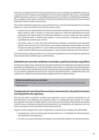 143 
pode não ser realizado. De forma similar, geralmente não se faz a sorologia do trabalhador exposto se 
o paciente-fonte for negativo para patógenos de transmissão sanguínea. Além disso, a necessidade 
da PPE é baseada na natureza e na gravidade da exposição e nem todos os trabalhadores receberão a 
PPE ou podem receber apenas uma dose inicial até os resultados do teste do paciente-fonte estarem 
disponíveis. Muitos cenários são possíveis. 
Para muitas instituições, pode não ser possível determinar o custo de cada exposição. Por essa razão, 
podem ser usadas outras formas de estimativa destes custos. 
Compor amostras representativas por tipo de acidente (por exemplo, com risco de soroconversão 
baixo, médio ou alto) e calcular os custos para cada uma a partir das informações das várias 
exposições. Este cálculo pode ser usado para identifi car os custos médios de cada acidente 
com perfurocortante e também para projetar o custo anual para a instituição com base na 
quantidade de acidentes que ocorrem. 
Usar dados sobre os custos dos testes laboratoriais, profi laxias e tratamentos pós-exposição 
obtidos neste manual ou em outras fontes, como artigos publicados ou informações de outros 
serviços de saúde, para defi nir os custos médios das exposições. Essas informações podem ser 
usadas, conforme descrito acima, para projetar o custo anual da instituição com estes eventos. 
Estas estimativas e projeções podem ser um instrumento poderoso de comunicação da importância 
da prevenção destes acidentes para a administração. 
Estimativa do custo dos acidentes associados a perfurocortantes específi cos 
Um fator que pode nortear a decisão de quais perfurocortantes com dispositivos de segurança terão 
prioridade na implantação é o custo dos acidentes relacionados a certos tipos de perfurocortantes. 
Este é um cálculo muito simples que envolve o levantamento da quantidade de acidentes notifi cados 
no ano anterior, agregados de acordo com cada tipo de perfurocortante, multiplicado pelo custo 
médio de um acidente com perfurocortante, obtido conforme o cálculo anterior. 
Modelo de planilha para essa atividade 
Planilha para estimativa dos custos dos acidentes causados por perfurocortantes específi cos 
(Vide Anexo E-2) 
Comparação do custo de perfurocortantes convencionais e de perfurocortantes 
com dispositivos de segurança 
Este tipo de análise econômica contribui para determinar como o custo da introdução de um 
perfurocortante com dispositivo de segurança pode ser compensado pela redução nos custos 
dos acidentes. Este tipo de análise deve ser visto como uma das diversas ferramentas que podem 
contribuir para as decisões envolvendo perfurocortantes com dispositivos de segurança, mas não 
como o principal ou único fator determinante destas decisões. 
Seguem-se duas categorias de custos consideradas no cálculo de uma relação custo-efetividade: 
A projeção dos custos da intervenção de prevenção, isto é, a introdução de perfurocortantes 
com dispositivos de segurança, e 
Os cortes nos custos resultantes da redução na ocorrência de acidentes com perfurocortantes. 
• 
• 
• 
• 
 