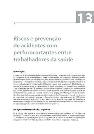 Riscos e prevenção 
de acidentes com 
perfurocortantes entre 
trabalhadores da saúde 
13 
Introdução 
A prevenção de acidentes de trabalho com material biológico é uma importante etapa na prevenção 
da contaminação de trabalhadores da saúde por patógenos de transmissão sanguínea. Dados 
epidemiológicos sobre os acidentes, incluindo as circunstâncias associadas com a transmissão 
ocupacional por estes patógenos, são essenciais para o direcionamento e a avaliação das intervenções 
nos níveis local, regional e nacional. Os CDC estimam que, a cada ano, ocorram 385.000 acidentes 
com perfurocortantes entre os trabalhadores da saúde que atuam em hospitais; uma média de 
1.000 exposições por dia(1). A verdadeira magnitude do problema é difícil de ser avaliada, já que 
não existem informações sobre a ocorrência destes acidentes entre os trabalhadores que atuam 
em outros serviços, como, por exemplo, instituições de longa permanência para idosos, clínicas de 
atendimento ambulatorial, serviços de atendimento domiciliar (home care), serviços de atendimento 
de emergência e consultórios particulares. Além disso, embora estas estimativas dos CDC tenham 
sido ajustadas em relação à subnotifi cação, a importância deste fator não pode ser subestimada. 
Diferentes estudos indicam que mais de 50% dos trabalhadores da saúde não notifi cam a ocorrência 
de exposições percutâneas envolvendo material biológico(6-13). 
Patógenos de transmissão sanguínea 
Os acidentes com agulhas e outros perfurocortantes usados nas atividades laboratoriais e de 
assistência à saúde estão associados à transmissão ocupacional de mais de 20 diferentes patógenos 
(2,5,14-16). O vírus da hepatite B (HBV), o vírus da hepatite C (HCV) e o vírus da aids (HIV) são os patógenos 
mais comumente transmitidos durante as atividades de assistência ao paciente (Tabela 1). 
 