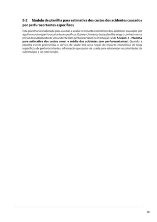 151 
E-2 Modelo de planilha para estimativa dos custos dos acidentes causados 
por perfurocortantes específi cos 
Esta planilha foi elaborada para auxiliar a avaliar o impacto econômico dos acidentes causados por 
agulhas e outros perfurocortantes específi cos. O preenchimento desta planilha exige o conhecimento 
prévio do custo médio de um acidente com perfurocortante na instituição (Vide Anexo E-1 – Planilha 
para estimativa dos custos anual e médio dos acidentes com perfurocortantes). Quando a 
planilha estiver preenchida, o serviço de saúde terá uma noção do impacto econômico de tipos 
específi cos de perfurocortantes, informação que pode ser usada para estabelecer as prioridades de 
substituição e de intervenção. 
 