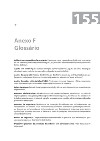 Anexo F 
Glossário 
155 
Acidente com material perfurocortante: Evento que causa escoriação ou ferida pela penetração 
de um elemento perfurante, como uma agulha, ou pelo corte de um elemento cortante, como uma 
lâmina de bisturi. 
Agulha com lúmen: Agulha oca (por exemplo, agulha hipodérmica, agulha de coleta de sangue) 
através do qual o material (por exemplo, medicação, sangue) pode fl uir. 
Análise de causa raiz: Processo de identifi cação dos fatores causais ou contribuintes básicos que 
favorecem variações no desempenho associadas a eventos adversos ou “quase acidentes”. 
Análise de modo e efeito da falha (FMEA): Técnica para encontrar fraquezas e falhas nos projetos 
antes de sua realização, tanto na fase de protótipo, quanto na de produção. 
Coleta de sangue: Retirada de sangue para transfusão, aférese, teste diagnóstico ou procedimentos 
experimentais. 
Controles administrativos: Método para controle das exposições dos trabalhadores por meio da 
implantação e da execução de políticas e procedimentos de segurança, modifi cação dos processos de 
trabalho, capacitação em práticas de trabalho seguras e outras medidas administrativas elaboradas 
para reduzir a exposição. 
Controles de engenharia: No contexto da prevenção de acidentes com perfurocortantes, são 
representados por barreiras físicas no ambiente, equipamentos ou materiais (por exemplo, coletores 
de descarte de perfurocortantes; perfurocortantes com dispositivos de segurança; sistemas sem 
agulhas) que isolam ou removem as fontes e os riscos de patógenos de transmissão sanguínea do 
ambiente de trabalho. 
Cultura de segurança: Comprometimento compartilhado da gestão e dos trabalhadores para 
assegurar a segurança do ambiente de trabalho. 
Dispositivo projetado de prevenção de acidentes com perfurocortantes: (Vide dispositivo de 
segurança) 
 