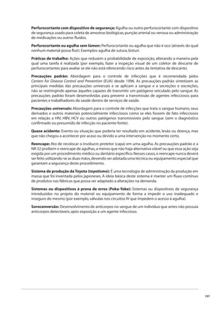 157 
Perfurocortante com dispositivo de segurança: Agulha ou outro perfurocortante com dispositivo 
de segurança usado para coleta de amostras biológicas, punção arterial ou venosa ou administração 
de medicações ou outros fl uidos. 
Perfurocortante ou agulha sem lúmen: Perfurocortante ou agulha que não é oco (através do qual 
nenhum material possa fl uir). Exemplos: agulha de sutura, bisturi. 
Práticas de trabalho: Ações que reduzem a probabilidade de exposição, alterando a maneira pela 
qual uma tarefa é realizada (por exemplo, fazer a inspeção visual de um coletor de descarte de 
perfurocortantes para avaliar se ele não está oferecendo risco antes da tentativa de descarte). 
Precauções padrão: Abordagem para o controle de infecções que é recomendada pelos 
Centers for Disease Control and Prevention (EUA) desde 1996. As precauções-padrão sintetizam as 
principais medidas das precauções universais e se aplicam a sangue e a secreções e excreções, 
não se restringindo apenas àqueles capazes de transmitir um patógeno veiculado pelo sangue. As 
precauções padrão foram desenvolvidas para prevenir a transmissão de agentes infecciosos para 
pacientes e trabalhadores da saúde dentro de serviços de saúde. 
Precauções universais: Abordagem para o controle de infecções que trata o sangue humano, seus 
derivados e outros materiais potencialmente infecciosos como se eles fossem de fato infecciosos 
em relação a HIV, HBV, HCV ou outros patógenos transmissíveis pelo sangue (sem o diagnóstico 
confi rmado ou presumido de infecção no paciente-fonte). 
Quase acidente: Evento ou situação que poderia ter resultado em acidente, lesão ou doença, mas 
que não chegou a acontecer por acaso ou devido a uma intervenção no momento certo. 
Reencape: Ato de recolocar o invólucro protetor (capa) em uma agulha. As precauções-padrão e a 
NR 32 proíbem o reencape de agulhas, a menos que não haja alternativa viável ou que essa ação seja 
exigida por um procedimento médico ou dentário específi co. Nesses casos, o reencape nunca deverá 
ser feito utilizando-se as duas mãos, devendo ser adotada uma técnica ou equipamento especial que 
garantam a segurança deste procedimento. 
Sistema de produção da Toyota (toyotismo): É uma tecnologia de administração da produção em 
massa que foi inventada pelos japoneses. A ideia básica deste sistema é manter um fl uxo contínuo 
de produtos nas fábricas que possa ser adaptado a alterações na demanda. 
Sistemas ou dispositivos à prova de erros (Poka-Yoke): Sistemas ou dispositivos de segurança 
introduzidos no projeto do material ou equipamento de forma a impedir o uso inadequado e 
inseguro do mesmo (por exemplo, válvulas nos circuitos IV que impedem o acesso à agulha). 
Soroconversão: Desenvolvimento de anticorpos no sangue de um indivíduo que antes não possuía 
anticorpos detectáveis; após exposição a um agente infeccioso. 
 