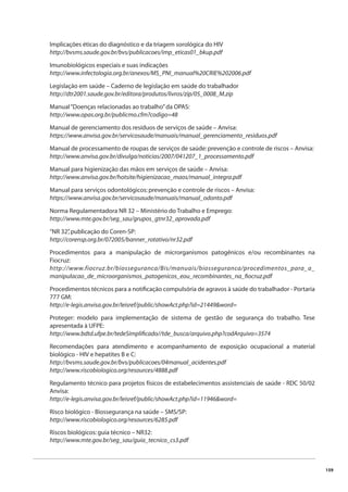 159 
Implicações éticas do diagnóstico e da triagem sorológica do HIV 
http://bvsms.saude.gov.br/bvs/publicacoes/imp_eticas01_bkup.pdf 
Imunobiológicos especiais e suas indicações 
http://www.infectologia.org.br/anexos/MS_PNI_manual%20CRIE%202006.pdf 
Legislação em saúde – Caderno de legislação em saúde do trabalhador 
http://dtr2001.saude.gov.br/editora/produtos/livros/zip/05_0008_M.zip 
Manual “Doenças relacionadas ao trabalho” da OPAS: 
http://www.opas.org.br/publicmo.cfm?codigo=48 
Manual de gerenciamento dos resíduos de serviços de saúde – Anvisa: 
https://www.anvisa.gov.br/servicosaude/manuais/manual_gerenciamento_residuos.pdf 
Manual de processamento de roupas de serviços de saúde: prevenção e controle de riscos – Anvisa: 
http://www.anvisa.gov.br/divulga/noticias/2007/041207_1_processamento.pdf 
Manual para higienização das mãos em serviços de saúde – Anvisa: 
http://www.anvisa.gov.br/hotsite/higienizacao_maos/manual_integra.pdf 
Manual para serviços odontológicos: prevenção e controle de riscos – Anvisa: 
https://www.anvisa.gov.br/servicosaude/manuais/manual_odonto.pdf 
Norma Regulamentadora NR 32 – Ministério do Trabalho e Emprego: 
http://www.mte.gov.br/seg_sau/grupos_gtnr32_aprovada.pdf 
“NR 32”, publicação do Coren-SP: 
http://corensp.org.br/072005/banner_rotativo/nr32.pdf 
Procedimentos para a manipulação de microrganismos patogênicos e/ou recombinantes na 
Fiocruz: 
http://www.fiocruz.br/biosseguranca/Bis/manuais/biosseguranca/procedimentos_para_a_ 
manipulacao_de_microorganismos_patogenicos_eou_recombinantes_na_fi ocruz.pdf 
Procedimentos técnicos para a notifi cação compulsória de agravos à saúde do trabalhador - Portaria 
777 GM: 
http://e-legis.anvisa.gov.br/leisref/public/showAct.php?id=21449&word= 
Proteger: modelo para implementação de sistema de gestão de segurança do trabalho. Tese 
apresentada à UFPE: 
http://www.bdtd.ufpe.br/tedeSimplifi cado//tde_busca/arquivo.php?codArquivo=3574 
Recomendações para atendimento e acompanhamento de exposição ocupacional a material 
biológico - HIV e hepatites B e C: 
http://bvsms.saude.gov.br/bvs/publicacoes/04manual_acidentes.pdf 
http://www.riscobiologico.org/resources/4888.pdf 
Regulamento técnico para projetos físicos de estabelecimentos assistenciais de saúde - RDC 50/02 
Anvisa: 
http://e-legis.anvisa.gov.br/leisref/public/showAct.php?id=11946&word= 
Risco biológico - Biossegurança na saúde – SMS/SP: 
http://www.riscobiologico.org/resources/6285.pdf 
Riscos biológicos: guia técnico – NR32: 
http://www.mte.gov.br/seg_sau/guia_tecnico_cs3.pdf 
 