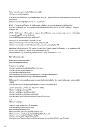 160 
Riscos biológicos para trabalhadores da saúde: 
http://www.riscobiologico.org 
SFMEA: Análise do efeito e modo da falha em serviços – aplicando técnicas de prevenção na melhoria 
de serviços: 
http://www.scielo.br/pdf/prod/v12n2/v12n2a06.pdf 
SINAN – Ficha de notifi cação de acidente de trabalho com exposição a material biológico: 
http://dtr2004.saude.gov.br/sinanweb/novo/Documentos/SinanNet/fi chas/DRT_Acidente_Trabalho_ 
Biologico.pdf 
SINAN – Sistema de informação de agravos de notifi cação para doenças e agravos de notifi cação 
compulsória ao Ministério da Saúde: 
http://dtr2004.saude.gov.br/sinanweb/novo/# 
Vacinação de trabalhadores – SBIm e ANAMT: 
http://www.sbim.org.br/documentos/SBIM_empresas.pdf 
http://www.anamt.org.br/adm/dica/download_arquivo_dica.php?id=14 
Validação do instrumento ICOS - Inventário de Clima Organizacional de Segurança - na área industrial 
de uma usina de álcool e açúcar. Tese apresentada à USP: 
http://www.teses.usp.br/teses/disponiveis/96/96132/tde-28042008-131253/ 
Sites internacionais 
American Nurses Association 
http://www.needlestick.org/ 
Análise de Causa Raiz 
http://www.va.gov/ncps/CogAids/RCA/index.html 
http://www.rootcauseanalyst.com/ 
http://www.sentinel-event.com/ 
http://www.asq.org/pub/qualityprogress/past/0704/qp0704rooney.pdf 
http://www.jointcommission.org/SentinelEvents/Forms/ 
Biblioteca eletrônica: saúde, segurança e condições de trabalho dos trabalhadores do sector saúde 
– OPAS 
http://www.opas.org.br/gentequefazsaude/bvsde/CDSO/mainpt.html 
Centers for Disease Control and Prevention (CDC) 
http://www.cdc.gov/sharpssafety 
http://www.cdc.gov/niosh/topics/bbp/ 
http://www.cdc.gov/niosh/topics/bbp/safer/ 
http://www.cdc.gov/Oralhealth/infectioncontrol/forms.htm 
ECRI 
http://www.ecri.org/ 
Estabelecendo uma cultura de segurança 
http://www.va.gov/ncps/vision.html 
http://www.patientsafety.gov/ 
http://www.ahrq.gov/clinic/ptsafety/chap40.htm 
http://www.med.umich.edu/patientsafetytoolkit/culture.htm 
http://www.ihi.org/IHI/Topics/PatientSafety/ 
http://depts.washington.edu/ehce/NWcenter/course_presentations/robyn_gershon.ppt 
 