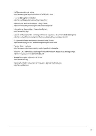 161 
FMEA em serviços de saúde 
http://www.va.gov/ncps/curriculum/HFMEA/index.html 
Food and Drug Administration 
http://www.fda.gov/cdrh/devadvice/index.html 
International Healthcare Worker Safety Center 
http://www.healthsystem.virginia.edu/internet/epinet/ 
International Sharps Injury Prevention Society 
http://www.isips.org/ 
Lista de perfurocortantes com dispositivos de segurança da Universidade da Virgínia 
http://www.healthsystem.virginia.edu/internet/epinet/new/safetydevice.cfm 
Occupational Safety and Health Administration (OSHA) 
http://www.osha.gov/SLTC/bloodbornepathogens/index.html 
Premier Safety Institute 
http://www.premierinc.com/safety/topics/needlestick/index.jsp 
Relatório GAO sobre os custos dos perfurocortantes com dispositivos de segurança 
http://www.gao.gov/new.items/d0160r.pdf 
Service Employees International Union 
http://www.seiu.org 
Training for the Development of Innovative Control Technologies 
http://www.tdict.org/ 
 