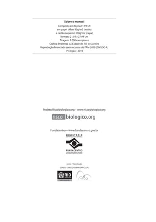 Sobre o manual 
Composto em Myriad 12/13,9 
em papel offset 90g/m2 (miolo) 
e cartão supremo 250g/m2 (capa) 
formato 21,59 x 27,94 cm 
Tiragem: 2.000 exemplares 
Gráfi ca: Imprensa da Cidade do Rio de Janeiro 
Reprodução fi nanciada com recursos do PAM 2010 | SMSDC-RJ 
1ª Edição - 2010 
Projeto Riscobiologico.org – www.riscobiologico.org 
Fundacentro – www.fundacentro.gov.br 
M I N I S T É R I O 
DO TRABALHO E EMPREGO 
FUNDACENTRO 
FUNDAÇÃO JORGE DUPRAT FIGUEIREDO 
DE SEGURANÇA E MEDICINA DO TRABALHO 
Apoio / Reprodução: 
GSAIDS – SMSDC/SUBPAV/SAP/CLCPE 
 