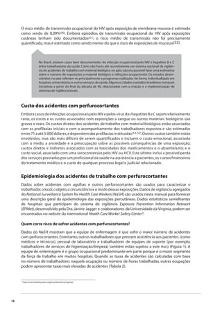 16 
O risco médio de transmissão ocupacional do HIV após exposição de membrana mucosa é estimado 
como sendo de 0,09%(50). Embora episódios de transmissão ocupacional do HIV após exposições 
cutâneas tenham sido documentados(51), o risco médio de transmissão não foi precisamente 
quantifi cado, mas é estimado como sendo menor do que o risco de exposições de mucosas(52). 
No Brasil, existem casos bem documentados de infecção ocupacional pelo HIV e hepatites B e C 
entre trabalhadores da saúde. Como não havia até recentemente um sistema nacional de vigilân-cia 
de acidentes de trabalho com material biológico no país, não era possível fazer uma estimativa 
sobre o número de exposições a material biológico e infecções ocupacionais. Os estudos desen-volvidos 
no país referiam-se principalmente a programas realizados de forma individualizada em 
hospitais universitários e outros serviços de saúde. Algumas cidades e estados brasileiros tomaram 
iniciativas a partir do fi nal da década de 90, relacionadas com a criação e a implementação de 
sistemas de vigilância locais. 
Custo dos acidentes com perfurocortantes 
Embora casos de infecções ocupacionais pelo HIV e pelos vírus das hepatites B e C sejam relativamente 
raros, os riscos e os custos associados com exposições a sangue ou outros materiais biológicos são 
graves e reais. Os custos diretos dos acidentes de trabalho com material biológico estão associados 
com as profilaxias iniciais e com o acompanhamento dos trabalhadores expostos e são estimados 
entre 71 a até 5.000 dólares, e dependem das profilaxias instituídas(53-55). Outros custos também estão 
envolvidos, mas são mais difíceis de serem quantificados e incluem o custo emocional, associado 
com o medo, a ansiedade e a preocupação sobre as possíveis consequências de uma exposição; 
custos diretos e indiretos associados com as toxicidades dos medicamentos e o absenteísmo; e o 
custo social, associado com uma soroconversão pelo HIV ou HCV. Este último inclui a possível perda 
dos serviços prestados por um profissional da saúde na assistência a pacientes, os custos financeiros 
do tratamento médico e o custo de qualquer processo legal e judicial relacionado. 
Epidemiologia dos acidentes de trabalho com perfurocortantes 
Dados sobre acidentes com agulhas e outros perfurocortantes são usados para caracterizar o 
trabalhador, o local, o objeto, a circunstância e o modo dessas exposições. Dados de vigilância agregados 
do National Surveillance System for Health Care Workers (NaSH) são usados neste manual para fornecer 
uma descrição geral da epidemiologia das exposições percutâneas. Dados estatísticos semelhantes 
de hospitais que participam do sistema de vigilância Exposure Prevention Information Network 
(EPINet), desenvolvido pela Dra. Janine Jagger e colaboradores da Universidade da Virginia, podem ser 
encontrados no website do International Health Care Worker Safety Center*. 
Quem corre risco de sofrer acidentes com perfurocortantes? 
Dados do NaSH mostram que a equipe de enfermagem é que sofre o maior número de acidentes 
com perfurocortantes. Entretanto, outros trabalhadores que prestam assistência aos pacientes (como 
médicos e técnicos), pessoal de laboratório e trabalhadores de equipes de suporte (por exemplo, 
trabalhadores de serviços de higienização/limpeza) também estão sujeitos a este risco (Figura 1). A 
equipe de enfermagem é o grupo ocupacional predominante em parte porque é o maior segmento 
da força de trabalho em muitos hospitais. Quando as taxas de acidentes são calculadas com base 
no número de trabalhadores naquela ocupação ou número de horas trabalhadas, outras ocupações 
podem apresentar taxas mais elevadas de acidentes (Tabela 2). 
* http://www.healthsystem.virginia.edu/internet/epinet/ 
 
