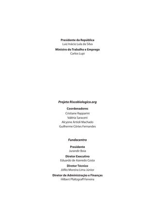 Presidente da República 
Luiz Inácio Lula da Silva 
Ministro do Trabalho e Emprego 
Carlos Lupi 
Projeto Riscobiologico.org 
Coordenadores 
Cristiane Rapparini 
Valéria Saraceni 
Alcyone Artioli Machado 
Guilherme Côrtes Fernandes 
Fundacentro 
Presidente 
Jurandir Boia 
Diretor Executivo 
Eduardo de Azeredo Costa 
Diretor Técnico 
Jófi lo Moreira Lima Júnior 
Diretor de Administração e Finanças 
Hilbert Pfaltzgraff Ferreira 
 