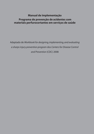 Manual de implementação 
Programa de prevenção de acidentes com 
materiais perfurocortantes em serviços de saúde 
Adaptado de Workbook for designing, implementing, and evaluating 
a sharps injury prevention program dos Centers for Disease Control 
and Prevention (CDC) 2008 
 