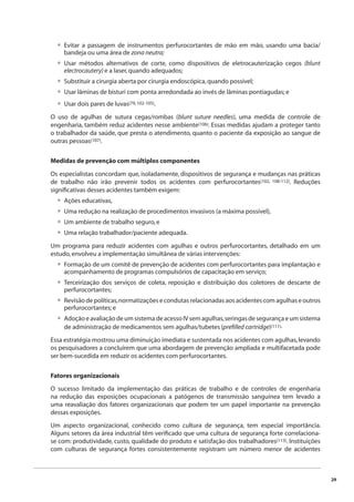 29 
Evitar a passagem de instrumentos perfurocortantes de mão em mão, usando uma bacia/ 
bandeja ou uma área de zona neutra; 
Usar métodos alternativos de corte, como dispositivos de eletrocauterização cegos (blunt 
electrocautery) e a laser, quando adequados; 
Substituir a cirurgia aberta por cirurgia endoscópica, quando possível; 
Usar lâminas de bisturi com ponta arredondada ao invés de lâminas pontiagudas; e 
Usar dois pares de luvas(79, 102-105). 
• 
• 
••• 
•••• 
O uso de agulhas de sutura cegas/rombas (blunt suture needles), uma medida de controle de 
engenharia, também reduz acidentes nesse ambiente(106). Essas medidas ajudam a proteger tanto 
o trabalhador da saúde, que presta o atendimento, quanto o paciente da exposição ao sangue de 
outras pessoas(107). 
Medidas de prevenção com múltiplos componentes 
Os especialistas concordam que, isoladamente, dispositivos de segurança e mudanças nas práticas 
de trabalho não irão prevenir todos os acidentes com perfurocortantes(102, 108-112). Reduções 
signifi cativas desses acidentes também exigem: 
Ações educativas, 
Uma redução na realização de procedimentos invasivos (a máxima possível), 
Um ambiente de trabalho seguro, e 
Uma relação trabalhador/paciente adequada. 
Um programa para reduzir acidentes com agulhas e outros perfurocortantes, detalhado em um 
estudo, envolveu a implementação simultânea de várias intervenções: 
Formação de um comitê de prevenção de acidentes com perfurocortantes para implantação e 
acompanhamento de programas compulsórios de capacitação em serviço; 
Terceirização dos serviços de coleta, reposição e distribuição dos coletores de descarte de 
perfurocortantes; 
Revisão de políticas, normatizações e condutas relacionadas aos acidentes com agulhas e outros 
perfurocortantes; e 
Adoção e avaliação de um sistema de acesso IV sem agulhas, seringas de segurança e um sistema 
de administração de medicamentos sem agulhas/tubetes (prefi lled cartridge)(111). 
• 
• 
• 
• 
Essa estratégia mostrou uma diminuição imediata e sustentada nos acidentes com agulhas, levando 
os pesquisadores a concluírem que uma abordagem de prevenção ampliada e multifacetada pode 
ser bem-sucedida em reduzir os acidentes com perfurocortantes. 
Fatores organizacionais 
O sucesso limitado da implementação das práticas de trabalho e de controles de engenharia 
na redução das exposições ocupacionais a patógenos de transmissão sanguínea tem levado a 
uma reavaliação dos fatores organizacionais que podem ter um papel importante na prevenção 
dessas exposições. 
Um aspecto organizacional, conhecido como cultura de segurança, tem especial importância. 
Alguns setores da área industrial têm verifi cado que uma cultura de segurança forte correlaciona-se 
com: produtividade, custo, qualidade do produto e satisfação dos trabalhadores(113). Instituições 
com culturas de segurança fortes consistentemente registram um número menor de acidentes 
 