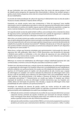 30 
do que instituições com uma cultura de segurança fraca. Isto ocorre não apenas porque o local 
de trabalho possui programas de segurança bem desenvolvidos e efetivos, mas também porque a 
gestão, através destes programas, envia sinais do comprometimento da instituição com a segurança 
de seus trabalhadores. 
O conceito da institucionalização da cultura de segurança é relativamente novo na área da saúde e 
há poucos estudos avaliando o impacto destes esforços. 
Entretanto, um estudo recente nesta área correlacionou o “clima de segurança” (uma medida 
relacionada a como os trabalhadores percebem a cultura de segurança da instituição) tanto à adesão 
dos trabalhadores às práticas de trabalho seguras, quanto à diminuição das exposições a sangue ou 
outros materiais biológicos, incluindo a diminuição dos acidentes com perfurocortantes(114). 
Um segundo estudo na área da saúde também verifi cou uma correlação entre a extensão da cultura 
de segurança (como a percepção do comprometimento com a gestão da segurança) e a adesão às 
medidas de precauções universais e alterações na frequência de acidentes(115). 
Além disso, um estudo recente que avaliou uma amostra ampla de trabalhadores da saúde indicou 
que um apoio adequado dos gestores esteve associado a uma adesão mais consistente às precauções 
universais (especialmente a de nunca reencapar agulhas), enquanto que o aumento das demandas do 
trabalho foi um preditor de adesão inconsistente(81). Medidas indicativas de um “clima de segurança” 
mais positivo também estiveram associadas ao aumento da aceitação de cateter IV com dispositivo 
de segurança em outro estudo(116). 
Vários livros e artigos que fornecem estratégias para aprimoramento e mensuração da cultura de 
segurança têm sido publicados. Além disso, a OSHA desenvolveu uma ferramenta de educação 
à distância para auxiliar as instituições a criar uma cultura de segurança em seus ambientes de 
trabalho. Apesar da maioria destes recursos serem dirigidos para o setor industrial, seus princípios 
são facilmente adaptáveis à área da saúde. 
Diferenças no número de trabalhadores da enfermagem (relação trabalhador/paciente) têm sido 
correlacionadas a inúmeros surtos de infecções associadas à assistência à saúde(117, 118). 
Também tem sido demonstrado que a relação número de trabalhadores da enfermagem/pacientes 
e a organização da enfermagem nos hospitais infl uenciam na probabilidade de estes trabalhadores 
sofrerem acidentes com perfurocortantes. Um estudo com 40 unidades de internação (enfermarias/ 
quartos), em 20 hospitais gerais em regiões com alta prevalência de aids, mostrou que a equipe 
de enfermagem em unidades com número reduzido de profi ssionais da enfermagem (bem como 
serviços onde foi percebida pouca liderança da enfermagem) tinha uma probabilidade maior de 
sofrer acidentes com perfurocortantes e de notifi car a presença de fatores de risco associados 
a exposições percutâneas(119). Posteriormente, um estudo que avaliou 22 hospitais que tinham 
reputação de excelência na área da enfermagem também demonstrou que, nos hospitais com 
médias diárias de internações de pacientes mais elevadas, a equipe de enfermagem tinha maior 
probabilidade de sofrer acidentes com perfurocortantes(120). 
Estratégias de avaliação de sistemas de gestão, usadas por muitos serviços de saúde para 
aumentar a segurança do paciente, também podem ser aplicadas na prevenção de acidentes com 
perfurocortantes entre trabalhadores da saúde. Essas estratégias incluem: 
Defi nição de eventos sentinela e realização de uma análise de causa raiz para determinar sua causa 
subjacente. Eventos sentinela são aqueles incidentes que necessitam de atenção imediata e 
maior investigação. Parte desta investigação pode incluir uma análise de causa raiz, na qual se 
analisa a questão central ao invés dos sintomas do problema. 
Aplicação da análise do efeito e modo da falha (FMEA) a um instrumento, equipamento ou processo 
(problema pré-evento) para sistematicamente identifi car a forma de prevenir a falha. A análise 
• 
• 
 