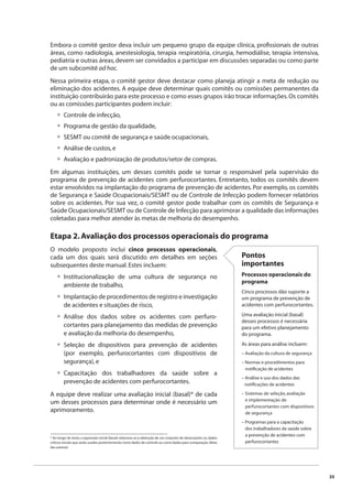 35 
Embora o comitê gestor deva incluir um pequeno grupo da equipe clínica, profi ssionais de outras 
áreas, como radiologia, anestesiologia, terapia respiratória, cirurgia, hemodiálise, terapia intensiva, 
pediatria e outras áreas, devem ser convidados a participar em discussões separadas ou como parte 
de um subcomitê ad hoc. 
Nessa primeira etapa, o comitê gestor deve destacar como planeja atingir a meta de redução ou 
eliminação dos acidentes. A equipe deve determinar quais comitês ou comissões permanentes da 
instituição contribuirão para este processo e como esses grupos irão trocar informações. Os comitês 
ou as comissões participantes podem incluir: 
Controle de infecção, 
Programa de gestão da qualidade, 
SESMT ou comitê de segurança e saúde ocupacionais, 
Análise de custos, e 
Avaliação e padronização de produtos/setor de compras. 
••••• 
Em algumas instituições, um desses comitês pode se tornar o responsável pela supervisão do 
programa de prevenção de acidentes com perfurocortantes. Entretanto, todos os comitês devem 
estar envolvidos na implantação do programa de prevenção de acidentes. Por exemplo, os comitês 
de Segurança e Saúde Ocupacionais/SESMT ou de Controle de Infecção podem fornecer relatórios 
sobre os acidentes. Por sua vez, o comitê gestor pode trabalhar com os comitês de Segurança e 
Saúde Ocupacionais/SESMT ou de Controle de Infecção para aprimorar a qualidade das informações 
coletadas para melhor atender às metas de melhoria do desempenho. 
Etapa 2. Avaliação dos processos operacionais do programa 
O modelo proposto inclui cinco processos operacionais, 
cada um dos quais será discutido em detalhes em seções 
subsequentes deste manual. Estes incluem: 
Institucionalização de uma cultura de segurança no 
ambiente de trabalho, 
Implantação de procedimentos de registro e investigação 
de acidentes e situações de risco, 
Análise dos dados sobre os acidentes com perfuro-cortantes 
para planejamento das medidas de prevenção 
e avaliação da melhoria do desempenho, 
Seleção de dispositivos para prevenção de acidentes 
(por exemplo, perfurocortantes com dispositivos de 
segurança), e 
Capacitação dos trabalhadores da saúde sobre a 
prevenção de acidentes com perfurocortantes. 
• 
• 
• 
• 
• 
A equipe deve realizar uma avaliação inicial (basal)* de cada 
um desses processos para determinar onde é necessário um 
aprimoramento. 
* Ao longo do texto, a expressão inicial (basal) relaciona-se à obtenção de um conjunto de observações ou dados 
críticos iniciais que serão usados posteriormente como dados de controle ou como dados para comparação. (Nota 
das autoras) 
Pontos 
importantes 
Processos operacionais do 
programa 
Cinco processos dão suporte a 
um programa de prevenção de 
acidentes com perfurocortantes. 
Uma avaliação inicial (basal) 
desses processos é necessária 
para um efetivo planejamento 
do programa. 
As áreas para análise incluem: 
– Avaliação da cultura de segurança 
– Normas e procedimentos para 
notifi cação de acidentes 
– Análise e uso dos dados das 
notifi cações de acidentes 
– Sistemas de seleção, avaliação 
e implementação de 
perfurocortantes com dispositivos 
de segurança 
– Programas para a capacitação 
dos trabalhadores da saúde sobre 
a prevenção de acidentes com 
perfurocortantes 
 