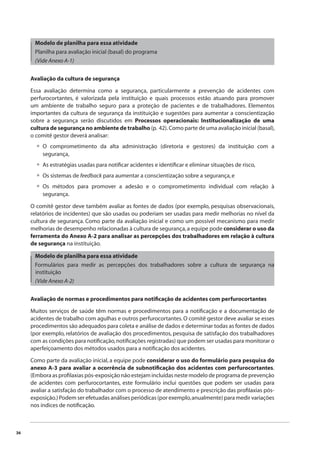 36 
Modelo de planilha para essa atividade 
Planilha para avaliação inicial (basal) do programa 
(Vide Anexo A-1) 
Avaliação da cultura de segurança 
Essa avaliação determina como a segurança, particularmente a prevenção de acidentes com 
perfurocortantes, é valorizada pela instituição e quais processos estão atuando para promover 
um ambiente de trabalho seguro para a proteção de pacientes e de trabalhadores. Elementos 
importantes da cultura de segurança da instituição e sugestões para aumentar a conscientização 
sobre a segurança serão discutidos em Processos operacionais: Institucionalização de uma 
cultura de segurança no ambiente de trabalho (p. 42). Como parte de uma avaliação inicial (basal), 
o comitê gestor deverá analisar: 
O comprometimento da alta administração (diretoria e gestores) da instituição com a 
segurança, 
As estratégias usadas para notifi car acidentes e identifi car e eliminar situações de risco, 
Os sistemas de feedback para aumentar a conscientização sobre a segurança, e 
Os métodos para promover a adesão e o comprometimento individual com relação à 
segurança. 
• 
••• 
O comitê gestor deve também avaliar as fontes de dados (por exemplo, pesquisas observacionais, 
relatórios de incidentes) que são usadas ou poderiam ser usadas para medir melhorias no nível da 
cultura de segurança. Como parte da avaliação inicial e como um possível mecanismo para medir 
melhorias de desempenho relacionadas à cultura de segurança, a equipe pode considerar o uso da 
ferramenta do Anexo A-2 para analisar as percepções dos trabalhadores em relação à cultura 
de segurança na instituição. 
Modelo de planilha para essa atividade 
Formulários para medir as percepções dos trabalhadores sobre a cultura de segurança na 
instituição 
(Vide Anexo A-2) 
Avaliação de normas e procedimentos para notifi cação de acidentes com perfurocortantes 
Muitos serviços de saúde têm normas e procedimentos para a notifi cação e a documentação de 
acidentes de trabalho com agulhas e outros perfurocortantes. O comitê gestor deve avaliar se esses 
procedimentos são adequados para coleta e análise de dados e determinar todas as fontes de dados 
(por exemplo, relatórios de avaliação dos procedimentos, pesquisa de satisfação dos trabalhadores 
com as condições para notifi cação, notifi cações registradas) que podem ser usadas para monitorar o 
aperfeiçoamento dos métodos usados para a notifi cação dos acidentes. 
Como parte da avaliação inicial, a equipe pode considerar o uso do formulário para pesquisa do 
anexo A-3 para avaliar a ocorrência de subnotifi cação dos acidentes com perfurocortantes. 
(Embora as profi laxias pós-exposição não estejam incluídas neste modelo de programa de prevenção 
de acidentes com perfurocortantes, este formulário inclui questões que podem ser usadas para 
avaliar a satisfação do trabalhador com o processo de atendimento e prescrição das profi laxias pós-exposição.) 
Podem ser efetuadas análises periódicas (por exemplo, anualmente) para medir variações 
nos índices de notifi cação. 
 