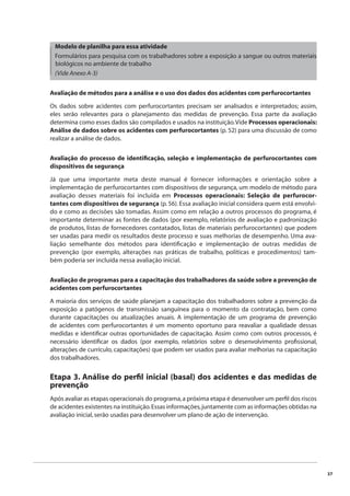 37 
Modelo de planilha para essa atividade 
Formulários para pesquisa com os trabalhadores sobre a exposição a sangue ou outros materiais 
biológicos no ambiente de trabalho 
(Vide Anexo A-3) 
Avaliação de métodos para a análise e o uso dos dados dos acidentes com perfurocortantes 
Os dados sobre acidentes com perfurocortantes precisam ser analisados e interpretados; assim, 
eles serão relevantes para o planejamento das medidas de prevenção. Essa parte da avaliação 
determina como esses dados são compilados e usados na instituição. Vide Processos operacionais: 
Análise de dados sobre os acidentes com perfurocortantes (p. 52) para uma discussão de como 
realizar a análise de dados. 
Avaliação do processo de identifi cação, seleção e implementação de perfurocortantes com 
dispositivos de segurança 
Já que uma importante meta deste manual é fornecer informações e orientação sobre a 
implementação de perfurocortantes com dispositivos de segurança, um modelo de método para 
avaliação desses materiais foi incluída em Processos operacionais: Seleção de perfurocor-tantes 
com dispositivos de segurança (p. 56). Essa avaliação inicial considera quem está envolvi-do 
e como as decisões são tomadas. Assim como em relação a outros processos do programa, é 
importante determinar as fontes de dados (por exemplo, relatórios de avaliação e padronização 
de produtos, listas de fornecedores contatados, listas de materiais perfurocortantes) que podem 
ser usadas para medir os resultados deste processo e suas melhorias de desempenho. Uma ava-liação 
semelhante dos métodos para identifi cação e implementação de outras medidas de 
prevenção (por exemplo, alterações nas práticas de trabalho, políticas e procedimentos) tam-bém 
poderia ser incluída nessa avaliação inicial. 
Avaliação de programas para a capacitação dos trabalhadores da saúde sobre a prevenção de 
acidentes com perfurocortantes 
A maioria dos serviços de saúde planejam a capacitação dos trabalhadores sobre a prevenção da 
exposição a patógenos de transmissão sanguínea para o momento da contratação, bem como 
durante capacitações ou atualizações anuais. A implementação de um programa de prevenção 
de acidentes com perfurocortantes é um momento oportuno para reavaliar a qualidade dessas 
medidas e identifi car outras oportunidades de capacitação. Assim como com outros processos, é 
necessário identifi car os dados (por exemplo, relatórios sobre o desenvolvimento profi ssional, 
alterações de currículo, capacitações) que podem ser usados para avaliar melhorias na capacitação 
dos trabalhadores. 
Etapa 3. Análise do perfi l inicial (basal) dos acidentes e das medidas de 
prevenção 
Após avaliar as etapas operacionais do programa, a próxima etapa é desenvolver um perfi l dos riscos 
de acidentes existentes na instituição. Essas informações, juntamente com as informações obtidas na 
avaliação inicial, serão usadas para desenvolver um plano de ação de intervenção. 
 