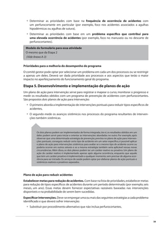 39 
Determinar as prioridades com base na frequência de ocorrência de acidentes com 
um perfurocortante em particular (por exemplo, foco nos acidentes associados a agulhas 
hipodérmicas ou agulhas de sutura), 
Determinar as prioridades com base em um problema específi co que contribui para 
uma elevada ocorrência de acidentes (por exemplo, foco no manuseio ou no descarte de 
perfurocortantes). 
Modelo de formulário para essa atividade 
O mesmo que da Etapa 2 
(Vide Anexo A-3) 
Prioridades para a melhoria do desempenho do programa 
O comitê gestor pode optar por selecionar um problema em cada um dos processos ou se restringir 
a apenas um deles. Deverá ser dada prioridade aos processos e aos aspectos que terão o maior 
impacto no aperfeiçoamento do funcionamento geral do programa. 
Etapa 5. Desenvolvimento e implementação de planos de ação 
Um plano de ação para intervenção serve para registrar e mapear o curso, monitorar o progresso e 
medir os resultados obtidos com um programa de prevenção de acidentes com perfurocortantes. 
São propostos dois planos de ação para intervenção: 
O primeiro aborda a implementação de intervenções pontuais para reduzir tipos específi cos de 
acidentes, 
O segundo mede os avanços sistêmicos nos processos do programa resultantes de interven-ções 
também sistêmicas. 
Os dois planos podem ser implementados de forma integrada, isto é, os resultados obtidos em um 
deles podem servir para iniciar e orientar as intervenções abordadas no outro. Por exemplo, após 
observar que uma determinada estratégia de prevenção, prevista no plano de ação para interven-ções 
pontuais, conseguiu reduzir certo tipo de acidente em um setor específi co, é possível aplicar 
o plano de ação para intervenções sistêmicas para avaliar se o mesmo tipo de acidente ocorre ou 
poderia ocorrer em outros setores e se a mesma estratégia também seria aplicável nessas novas 
circunstâncias. Além disso, os dois planos podem ter um caráter reativo ou proativo. Um plano de 
ação de caráter reativo é implementado apenas após alguma ocorrência, enquanto que aquele 
que tem um caráter proativo é implementado a qualquer momento, sem precisar de alguma ocor-rência 
para ser iniciado. Os serviços de saúde podem optar por elaborar planos de ação pontuais e 
sistêmicos reativos e proativos separados. 
Plano de ação para reduzir acidentes 
Estabelecer metas para redução de acidentes. Com base na lista de prioridades, estabelecer metas 
para redução de tipos específi cos de acidentes durante um período determinado (por exemplo, seis 
meses, um ano). Essas metas devem fornecer expectativas razoáveis baseadas nas intervenções 
disponíveis e na probabilidade de serem bem-sucedidas. 
Especifi car intervenções. Deve-se empregar uma ou mais das seguintes estratégias a cada problema 
identifi cado e que deverá sofrer intervenção: 
Substituir por procedimento alternativo que não inclua perfurocortantes, 
• 
• 
• 
• 
• 
 