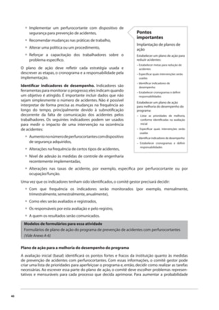 40 
Implementar um perfurocortante com dispositivo de 
segurança para prevenção de acidentes, 
Recomendar mudanças nas práticas de trabalho, 
Alterar uma política ou um procedimento, 
Reforçar a capacitação dos trabalhadores sobre o 
problema específi co. 
O plano de ação deve refl etir cada estratégia usada e 
descrever as etapas, o cronograma e a responsabilidade pela 
implementação. 
Identifi car indicadores de desempenho. Indicadores são 
ferramentas para monitorar o progresso; eles indicam quando 
um objetivo é atingido. É importante incluir dados que não 
sejam simplesmente o número de acidentes. Não é possível 
interpretar de forma precisa as mudanças na frequência ao 
longo do tempo, principalmente devido à subnotifi cação 
decorrente da falta de comunicação dos acidentes pelos 
trabalhadores. Os seguintes indicadores podem ser usados 
para medir o impacto de uma intervenção na ocorrência 
de acidentes: 
Aumento no número de perfurocortantes com dispositivo 
de segurança adquiridos, 
Alterações na frequência de certos tipos de acidentes, 
Nível de adesão às medidas de controle de engenharia 
recentemente implementadas, 
Alterações nas taxas de acidente, por exemplo, específi ca por perfurocortante ou por 
ocupação/função. 
Uma vez que os indicadores tenham sido identifi cados, o comitê gestor precisará decidir: 
Com que frequência os indicadores serão monitorados (por exemplo, mensalmente, 
trimestralmente, semestralmente, anualmente), 
Como eles serão avaliados e registrados, 
Os responsáveis por esta avaliação e pelo registro, 
A quem os resultados serão comunicados. 
Modelos de formulários para essa atividade 
Formulários de plano de ação do programa de prevenção de acidentes com perfurocortantes 
(Vide Anexo A-6) 
Plano de ação para a melhoria do desempenho do programa 
A avaliação inicial (basal) identifi cará os pontos fortes e fracos da instituição quanto às medidas 
de prevenção de acidentes com perfurocortantes. Com essas informações, o comitê gestor pode 
criar uma lista de prioridades para aperfeiçoar o programa e, então, decidir como realizar as tarefas 
necessárias. Ao escrever essa parte do plano de ação, o comitê deve escolher problemas represen-tativos 
e mensuráveis para cada processo que decida aprimorar. Para aumentar a probabilidade 
• 
••• 
• 
•• 
• 
• 
••• 
Pontos 
importantes 
Implantação de planos de 
ação 
Estabelecer um plano de ação para 
reduzir acidentes: 
– Estabelecer metas para redução de 
acidentes 
– Especifi car quais intervenções serão 
usadas 
– Identifi car indicadores de 
desempenho 
– Estabelecer cronogramas e defi nir 
responsabilidades 
Estabelecer um plano de ação 
para melhoria do desempenho do 
programa: 
– Listar as prioridades de melhoria, 
conforme identifi cadas na avaliação 
inicial 
– Especifi car quais intervenções serão 
usadas 
– Identifi car indicadores de desempenho 
– Estabelecer cronogramas e defi nir 
responsabilidades 
 