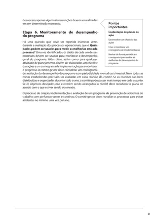 41 
de sucesso, apenas algumas intervenções devem ser realizadas 
em um determinado momento. 
Pontos 
importantes 
Implantação de planos de 
ação 
Desenvolver um checklist das 
ações 
Criar e monitorar um 
cronograma de implementação 
Revisar de forma periódica o 
cronograma para avaliar as 
melhorias do desempenho do 
programa 
Etapa 6. Monitoramento do desempenho 
do programa 
Há uma questão que deve ser repetida inúmeras vezes 
durante a avaliação dos processos operacionais, que é: Quais 
dados podem ser usados para medir as melhorias em cada 
processo? Uma vez identifi cados, os dados de cada um desses 
processos devem ser usados para monitorar o desempenho 
geral do programa. Além disso, assim como para qualquer 
atividade de planejamento, devem ser elaborados um checklist 
das ações e um cronograma de implementação para monitorar 
o progresso. O comitê gestor deve considerar um cronograma 
de avaliação do desempenho do programa com periodicidade mensal ou trimestral. Nem todas as 
metas estabelecidas precisam ser avaliadas em cada reunião do comitê. Se as reuniões são bem 
distribuídas e organizadas durante todo o ano, o comitê pode passar mais tempo em cada assunto. 
Se os objetivos desejados não estiverem sendo alcançados, o comitê deve reelaborar o plano de 
acordo com o que estiver sendo observado. 
O processo de criação, implementação e avaliação de um programa de prevenção de acidentes de 
trabalho com perfurocortantes é contínuo. O comitê gestor deve reavaliar os processos para evitar 
acidentes no mínimo uma vez por ano. 
 