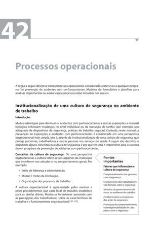 Processos operacionais 
A seção a seguir descreve cinco processos operacionais considerados essenciais a qualquer progra-ma 
de prevenção de acidentes com perfurocortantes. Modelos de formulários e planilhas para 
analisar, implementar ou avaliar esses processos estão incluídos nos anexos. 
Institucionalização de uma cultura de segurança no ambiente 
de trabalho 
Introdução 
Muitas estratégias para diminuir os acidentes com perfurocortantes e outras exposições a material 
biológico enfatizam mudanças no nível individual ou da execução de tarefas (por exemplo, uso 
adequado de dispositivos de segurança, práticas de trabalho seguras). Contudo, neste manual, a 
prevenção de exposições e acidentes com perfurocortantes é considerada em uma perspectiva 
organizacional mais ampla, isto é, através da institucionalização de uma cultura de segurança que 
proteja pacientes, trabalhadores e outras pessoas nos serviços de saúde. A seguir são descritos e 
discutidos alguns conceitos da cultura de segurança e por que ter uma é importante para o sucesso 
de um programa de prevenção de acidentes com perfurocortantes. 
Conceitos da cultura de segurança. De uma perspectiva 
organizacional, a cultura refere-se aos aspectos da instituição 
que interferem nas atitudes e no comportamento gerais. Por 
exemplo: 
Estilo de liderança e administração, 
Missão e metas da instituição, 
Organização dos processos de trabalho. 
••• 
A cultura organizacional é representada pelas normas e 
pelos procedimentos que cada local de trabalho estabelece 
para as tarefas diárias. Mostra-se fortemente associada com 
as percepções dos trabalhadores sobre as características do 
trabalho e o funcionamento organizacional(131, 132). 
Pontos 
importantes 
Fatores que infl uenciam a 
cultura de segurança 
Comprometimento dos gestores 
com a segurança 
Envolvimento dos trabalhadores 
nas decisões sobre a segurança 
Métodos de gerenciamento de 
riscos no ambiente de trabalho 
Feedback sobre os progressos 
das ações de segurança 
Promoção do comprometimento 
e da responsabilidade de cada 
pessoa com a segurança 
42 
 