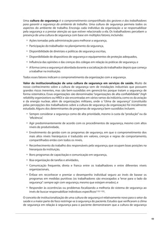 43 
Uma cultura de segurança é o comprometimento compartilhado dos gestores e dos trabalhadores 
para garantir a segurança do ambiente de trabalho. Uma cultura de segurança permeia todos os 
aspectos do ambiente de trabalho. Encoraja cada indivíduo da organização a se responsabilizar 
pela segurança e a prestar atenção ao que estiver relacionado a ela. Os trabalhadores percebem a 
presença de uma cultura de segurança com base em múltiplos fatores, incluindo: 
Ações tomadas pela administração para melhorar a segurança, 
Participação do trabalhador no planejamento da segurança, 
Disponibilidade de diretrizes e políticas de segurança escritas, 
Disponibilidade de dispositivos de segurança e equipamentos de proteção adequados, 
Infl uência das opiniões e das crenças dos colegas em relação às práticas de segurança, e 
A forma como a segurança é abordada durante a socialização do trabalhador depois que começa 
a trabalhar na instituição. 
•••••• 
Todos esses fatores indicam o comprometimento da organização com a segurança. 
Valor da institucionalização de uma cultura de segurança em serviços de saúde. Muito de 
nosso conhecimento sobre a cultura de segurança vem de instalações industriais que possuem 
grandes riscos inerentes, mas são bem-sucedidas em gerenciá-los porque tratam a segurança de 
forma sistemática. Essas organizações são denominadas “organizações de alta confi abilidade” (high 
reliability organizations ou HRO) e são encontradas em vários ramos da indústria, como os da aviação 
e da energia nuclear, além de organizações militares, onde o “clima de segurança” (constituído 
pelas percepções dos trabalhadores sobre a cultura de segurança da organização) foi inicialmente 
estudado. Alguns dos determinantes de programas de segurança bem-sucedidos incluem: 
Sempre considerar a segurança como de alta prioridade, mesmo à custa da “produção” ou da 
“efi ciência”, 
Agir predominantemente de acordo com os procedimentos de segurança, mesmo com altos 
níveis de produtividade, 
Envolvimento da gestão com os programas de segurança, em que o comprometimento dos 
mais altos níveis hierárquicos é traduzido em valores, crenças e regras de comportamento, 
compartilhados então com todos os níveis, 
Reconhecimento do trabalho dos responsáveis pela segurança, que ocupam boas posições na 
hierarquia da instituição, 
Bons programas de capacitação e comunicação em segurança, 
Boa organização de tarefas e atividades, 
Comunicação frequente, direta e franca entre os trabalhadores e entre diferentes níveis 
organizacionais, 
Ênfase em reconhecer e premiar o desempenho individual seguro ao invés de basear os 
programas em medidas punitivas (os trabalhadores são encorajados a “errar para o lado da 
segurança”: sempre agir com segurança, mesmo que estejam errados), e 
Responder às ocorrências ou problemas focalizando a melhoria do sistema de segurança ao 
invés de buscar responsabilizar indivíduos específi cos(132-135). 
• 
• 
• 
• 
••• 
• 
• 
O conceito de institucionalização de uma cultura de segurança é relativamente novo para o setor da 
saúde e a maior parte do foco restringe-se à segurança do paciente. Estudos que verifi caram o clima 
de segurança em relação à segurança para o paciente demonstraram que a cultura de segurança 
 