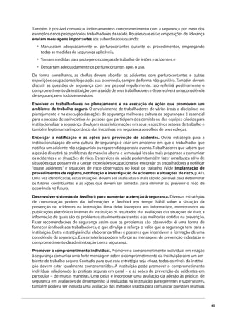 45 
Também é possível comunicar indiretamente o comprometimento com a segurança por meio dos 
exemplos dados pelos próprios trabalhadores da saúde. Aqueles que estão em posições de liderança 
enviam mensagens importantes aos subordinados quando: 
Manuseiam adequadamente os perfurocortantes durante os procedimentos, empregando 
todas as medidas de segurança aplicáveis, 
Tomam medidas para proteger os colegas de trabalho de lesões e acidentes, e 
Descartam adequadamente os perfurocortantes após o uso. 
• 
•• 
De forma semelhante, as chefi as devem abordar os acidentes com perfurocortantes e outras 
exposições ocupacionais logo após sua ocorrência, sempre de forma não-punitiva. Também devem 
discutir as questões de segurança com seu pessoal regularmente. Isso refl etirá positivamente o 
comprometimento da instituição com a saúde de seus trabalhadores e desenvolverá uma consciência 
de segurança em todos envolvidos. 
Envolver os trabalhadores no planejamento e na execução de ações que promovam um 
ambiente de trabalho seguro. O envolvimento de trabalhadores de várias áreas e disciplinas no 
planejamento e na execução das ações de segurança melhora a cultura de segurança e é essencial 
para o sucesso dessa iniciativa. As pessoas que participam dos comitês ou das equipes criados para 
institucionalizar a segurança divulgam essas informações em seus respectivos setores de trabalho e 
também legitimam a importância das iniciativas em segurança aos olhos de seus colegas. 
Encorajar a notifi cação e as ações para prevenção de acidentes. Outra estratégia para a 
institucionalização de uma cultura de segurança é criar um ambiente em que o trabalhador que 
notifi ca um acidente não seja punido ou repreendido por este evento. Trabalhadores que sabem que 
a gestão discutirá os problemas de maneira aberta e sem culpá-los são mais propensos a comunicar 
os acidentes e as situações de risco. Os serviços de saúde podem também fazer uma busca ativa de 
situações que possam vir a causar exposições ocupacionais e encorajar os trabalhadores a notifi car 
“quase acidentes” e situações de risco observados no local de trabalho (Vide Implantação de 
procedimentos de registro, notifi cação e investigação de acidentes e situações de risco, p. 47). 
Uma vez identifi cadas, estas situações devem ser analisadas o mais rápido possível para determinar 
os fatores contribuintes e as ações que devem ser tomadas para eliminar ou prevenir o risco de 
ocorrência no futuro. 
Desenvolver sistemas de feedback para aumentar a atenção à segurança. Diversas estratégias 
de comunicação podem dar informações e feedback em tempo hábil sobre a situação da 
prevenção de acidentes na instituição. Uma delas incorpora aos informativos, memorandos ou 
publicações eletrônicas internas da instituição os resultados das avaliações das situações de risco, a 
informação de quais são os problemas atualmente existentes e as melhorias obtidas na prevenção. 
Fazer recomendações de segurança assim que os problemas são observados é uma forma de 
fornecer feedback aos trabalhadores, o que divulga e reforça o valor que a segurança tem para a 
instituição. Outra estratégia inclui elaborar cartilhas e posteres que incentivem a formação de uma 
consciência de segurança. Esses materiais podem reforçar as mensagens de prevenção e destacar o 
comprometimento da administração com a segurança. 
Promover o comprometimento individual. Promover o comprometimento individual em relação 
à segurança comunica uma forte mensagem sobre o comprometimento da instituição com um am-biente 
de trabalho seguro. Contudo, para que esta estratégia seja efi caz, todos os níveis da institui-ção 
devem estar igualmente comprometidos. A instituição pode promover o comprometimento 
individual relacionado às práticas seguras em geral – e às ações de prevenção de acidentes em 
particular – de muitas maneiras. Uma delas é incorporar uma avaliação da adesão às práticas de 
segurança em avaliações de desempenho já realizadas na instituição; para gerentes e supervisores, 
também poderia ser incluída uma avaliação dos métodos usados para comunicar questões relativas 
 