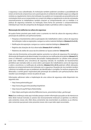 46 
à segurança a seus subordinados. As instituições também poderiam considerar a possibilidade de 
incluir um termo de compromisso com a promoção de um ambiente de trabalho seguro ao código de 
conduta ou regulamento interno da instituição. Isso poderia ser incorporado aos procedimentos de 
contratação. Assim, ao se comprometer em cumprir tal código ou regulamento no ato da contratação, 
automaticamente os trabalhadores também estariam se comprometendo com as medidas e as 
práticas de segurança existentes na instituição. Outra forma de aumentar o comprometimento 
individual é por meio de campanhas de divulgação amplas e periódicas sobre a segurança. 
Mensuração de melhorias na cultura de segurança 
Há quatro fontes possíveis para medir como o aumento no nível da cultura de segurança afeta a 
prevenção de acidentes com perfurocortantes: 
Pesquisas e levantamentos sobre as percepções dos trabalhadores sobre a cultura de segurança 
da instituição e sobre as exposições a sangue ou outros materiais biológicos (Anexos A-2 e A-3), 
Notifi cações de exposição a sangue ou a outros materiais biológicos (Anexo A-7), 
Registros das situações de risco observadas (Anexos A-8-1 e A-8-2), e 
Relatórios de análise de causa raiz de acidentes ou “quase acidentes” (Anexo A-9). 
Cada uma das ferramentas acima pode registrar aumentos na cultura de segurança. Por exemplo, a 
diminuição da frequência de determinadas circunstâncias nas notifi cações de acidentes (Anexo A-7), 
como as referentes a perfurocortantes descartados inadequadamente ou colisões entre pessoas, 
pode estar refl etindo uma consciência de segurança elevada. Os resultados de levantamentos 
periódicos (por exemplo, todos os anos) sobre a percepção dos trabalhadores acerca da segurança 
e sobre a ocorrência e a notifi cação de acidentes (Anexos A-2 e A-3) poderiam refl etir alterações 
positivas no comprometimento da instituição com a segurança. Situações de risco também tendem 
a diminuir na medida em que os problemas são identifi cados e corrigidos. Se nenhum progresso for 
detectado, o comitê gestor responsável pela prevenção de acidentes com perfurocortantes deve 
reavaliar suas estratégias e revisar seu plano de ação. 
Informações adicionais sobre a implantação de uma cultura de segurança estão disponíveis nos 
seguintes sites: 
http://www.patientsafety.gov/ 
http://www.ahrq.gov/clinic/ptsafety/chap40.htm 
http://www.ihi.org/IHI/Topics/PatientSafety 
http://depts.washington.edu/ehce/NWcenter/course_presentations/robyn_gershon.ppt 
Nota: Esses endereços estão aqui incluídos porque contêm informação que pode ser de interesse ao 
leitor deste manual. Contudo, os autores não necessariamente endossam as opiniões e as informa-ções 
existentes nesses sites. Além disso, certamente não recomendam os produtos ou as informa-ções 
comerciais que possam estar presentes nesses sites e que neles sejam anunciados. 
• 
• 
• 
• 
• 
• 
• 
• 
 
