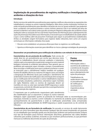 47 
Implantação de procedimentos de registro, notifi cação e investigação de 
acidentes e situações de risco 
Introdução 
Muitos serviços de saúde têm procedimentos para registrar, notifi car e documentar as exposições dos 
trabalhadores a sangue ou outros materiais biológicos. Além disso, muitas instituições iniciaram ou 
estão iniciando procedimentos para identifi car situações de risco ou “quase acidentes” que poderiam 
levar a acidentes com perfurocortantes e outros eventos adversos. Este é um método pró-ativo de 
prevenir acidentes e seus danos antes que eles aconteçam. Registros adequados dos acidentes e boas 
avaliações sobre as situações de risco são fontes importantes de informação para o planejamento das 
ações de prevenção. Para obter essas informações, é necessário que os trabalhadores da saúde saibam 
o que e como notifi car, além de possuírem motivação para seguir os procedimentos estabelecidos. 
Ambas as atividades exigem formulários para registrar dados relevantes, bem como um arquivo 
central para as informações coletadas. Esta seção: 
Discute como estabelecer um processo efi caz para fazer os registros e as notifi cações, 
Aponta as informações essenciais para identifi car os riscos e planejar estratégias de prevenção. 
•• 
Desenvolver um procedimento para notifi cação de acidentes e um método de documentação 
Características de um protocolo de notifi cação. Todo serviço de 
saúde deve ter um procedimento por escrito que descreva como 
e onde os trabalhadores devem procurar avaliação e tratamento 
médicos após uma exposição ocupacional a sangue ou outro material 
biológico, incluindo os acidentes percutâneos. Para garantir que as 
profi laxias pós-exposição sejam iniciadas a tempo, o procedimento 
deve encorajar a notifi cação assim que o acidente acontecer e conter 
as instruções para o atendimento médico imediato em qualquer 
horário de trabalho (diurno ou noturno). Em alguns casos, isso exigirá 
a designação de diferentes locais para avaliação e atendimento do 
acidentado. O sistema de notifi cação e documentação deve assegurar 
que as notifi cações de funcionários e outros trabalhadores expostos 
(por exemplo, estudantes, autônomos, voluntários) sejam mantidos 
em sigilo. Relatórios sobre os eventos de exposição devem ser 
mantidos em área ou setor (por exemplo, SESMT/segurança e saúde 
ocupacionais, controle de infecção) que permita o acompanhamento 
e a manutenção dos registros. 
É importante que os profi ssionais responsáveis pelo atendimento 
dos trabalhadores que se expuseram a sangue ou outros materiais 
biológicos sejam capacitados quanto ao protocolo da instituição sobre as recomendações pós-exposição, 
Pontos 
importantes 
Informações sobre a 
ocorrência de acidentes e 
a existência de situações 
de risco são necessárias 
para o planejamento das 
ações de prevenção 
Trabalhadores da 
saúde devem conhecer 
os procedimentos 
de notifi cação e 
reconhecerem a 
importância dessa 
atividade 
incluindo os exames a serem realizados no momento do acidente, quem contatar para 
acompanhamento do paciente-fonte e onde as notifi cações preenchidas serão armazenadas 
(geralmente sob responsabilidade do SESMT/segurança e saúde ocupacionais ou do controle de 
infecção). 
Características de um formulário de notifi cação. No passado, os serviços de saúde tipicamente 
usavam um único formulário para documentar qualquer tipo de evento envolvendo um paciente 
ou um trabalhador (por exemplo, queda, erro de prescrição, acidente com perfurocortante). Embora 
esse tipo de formulário possa fornecer informações descritivas, geralmente não coleta detalhes 
sufi cientes para analisar acidentes, incluindo os que envolvem perfurocortantes, ou que permitam 
mensurar as melhorias decorrentes de ações de prevenção. 
 