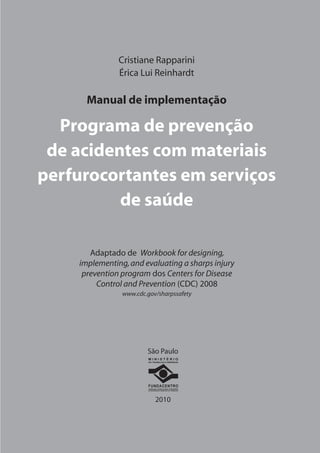 Cristiane Rapparini 
Érica Lui Reinhardt 
Manual de implementação 
Programa de prevenção 
de acidentes com materiais 
perfurocortantes em serviços 
de saúde 
Adaptado de Workbook for designing, 
implementing, and evaluating a sharps injury 
prevention program dos Centers for Disease 
Control and Prevention (CDC) 2008 
www.cdc.gov/sharpssafety 
São Paulo 
2010 
• 
• 
• 
• 
• 
M I N I S T É R I O 
DO TRABALHO E EMPREGO 
FUNDACENTRO 
FUNDAÇÃO JORGE DUPRAT FIGUEIREDO 
DE SEGURANÇA E MEDICINA DO TRABALHO 
 