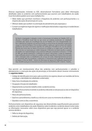 48 
Diversas organizações, incluindo os CDC, desenvolveram formulários para obter informações 
detalhadas sobre os acidentes com perfurocortantes que ocorrem com trabalhadores da saúde. 
Esses formulários podem servir para múltiplos fi ns: 
Obter dados que permitam monitorar a frequência de acidentes com perfurocortantes e o 
impacto das ações de prevenção em curso, 
Oferecer dados que auxiliem na orientação do atendimento pós-exposição, e 
Cumprir as exigências legais de registro e notifi cação relacionadas à segurança e à saúde desses 
trabalhadores. 
Para permitir um monitoramento efi caz dos acidentes com perfurocortantes e subsidiar o 
planejamento e a execução das ações de prevenção, os formulários devem levantar minimamente 
os seguintes dados: 
Código de identifi cação único para cada ocorrência (os registros devem ser mantidos de forma 
a proteger a identidade do trabalhador acidentado); 
Data, hora e localização do acidente; 
Ocupação e função do trabalhador; 
Departamento ou local de trabalho onde o acidente ocorreu; 
Tipo de perfurocortante envolvido no acidente, indicando se este possuía ou não um dispositivo 
de segurança; 
Marca do perfurocortante; 
Qual era o procedimento, a tarefa ou a técnica em curso no momento do acidente; e 
Quando e como se deu a ocorrência. 
Perfurocortantes com dispositivos de segurança são desenvolvidos especifi camente para prevenir 
acidentes entre trabalhadores da saúde. Relatórios sobre incidentes e acidentes devem incluir todas 
as informações necessárias sobre esses dispositivos para que seja possível apurar se o acidente 
ocorreu devido a: 
Falha no design do dispositivo, 
Defeito de fabricação, 
• 
•• 
• 
•••• 
••• 
•• 
No Brasil, o empregador é obrigado a emitir a Comunicação de Acidente de Trabalho (CAT) no-tifi 
cando a Previdência Social toda vez que ocorre um acidente envolvendo um trabalhador 
contratado pelo regime da Consolidação das Leis do Trabalho (CLT). Esta obrigatoriedade tam-bém 
é aplicável aos acidentes com perfurocortantes ou outras formas de exposição ocupacional a 
sangue ou materiais biológicos. Para servidores públicos, regidos por regimes próprios de trabalho, 
geralmente não existe instrumento específi co de notifi cação à Previdência em caso de acidente. 
Quando este ocorre, deve ser aberto um processo na unidade ou no órgão onde o servidor trab-alha 
e ele deve ser examinado por médico designado. O Ministério da Saúde classifi ca o acidente 
de trabalho com material biológico como sendo de notifi cação compulsória na Portaria nº 777/GM 
de 2004, que aborda exatamente a notifi cação de agravos relacionados à saúde do trabalhador. 
Essas notifi cações devem ser feitas em unidades sentinelas específi cas do Sistema Único de Saúde 
(SUS) e abrangem todos os trabalhadores dos serviços de saúde, independentemente da forma 
de contratação, além de estudantes e autônomos. O instrumento para notifi cação do Ministério 
da Saúde é a fi cha do SINAN – Sistema de Informação de Agravos de Notifi cação, disponível em 
http://dtr2004.saude.gov.br/sinanweb/novo/Documentos/SinanNet/fi chas/DRT_Acidente_Trabalho_ 
 