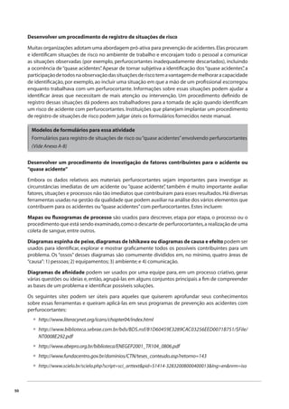 50 
Desenvolver um procedimento de registro de situações de risco 
Muitas organizações adotam uma abordagem pró-ativa para prevenção de acidentes. Elas procuram 
e identifi cam situações de risco no ambiente de trabalho e encorajam todo o pessoal a comunicar 
as situações observadas (por exemplo, perfurocortantes inadequadamente descartados), incluindo 
a ocorrência de “quase acidentes”. Apesar de tornar subjetiva a identifi cação dos “quase acidentes”, a 
participação de todos na observação das situações de risco tem a vantagem de melhorar a capacidade 
de identifi cação, por exemplo, ao incluir uma situação em que a mão de um profi ssional escorregou 
enquanto trabalhava com um perfurocortante. Informações sobre essas situações podem ajudar a 
identifi car áreas que necessitam de mais atenção ou intervenção. Um procedimento defi nido de 
registro dessas situações dá poderes aos trabalhadores para a tomada de ação quando identifi cam 
um risco de acidente com perfurocortantes. Instituições que planejam implantar um procedimento 
de registro de situações de risco podem julgar úteis os formulários fornecidos neste manual. 
Modelos de formulários para essa atividade 
Formulários para registro de situações de risco ou “quase acidentes” envolvendo perfurocortantes 
(Vide Anexo A-8) 
Desenvolver um procedimento de investigação de fatores contribuintes para o acidente ou 
“quase acidente” 
Embora os dados relativos aos materiais perfurocortantes sejam importantes para investigar as 
circunstâncias imediatas de um acidente ou “quase acidente”, também é muito importante avaliar 
fatores, situações e processos não tão imediatos que contribuíram para esses resultados. Há diversas 
ferramentas usadas na gestão da qualidade que podem auxiliar na análise dos vários elementos que 
contribuem para os acidentes ou “quase acidentes” com perfurocortantes. Estes incluem: 
Mapas ou fl uxogramas de processo são usados para descrever, etapa por etapa, o processo ou o 
procedimento que está sendo examinado, como o descarte de perfurocortantes, a realização de uma 
coleta de sangue, entre outros. 
Diagramas espinha de peixe, diagramas de Ishikawa ou diagramas de causa e efeito podem ser 
usados para identifi car, explorar e mostrar grafi camente todos os possíveis contribuintes para um 
problema. Os “ossos” desses diagramas são comumente divididos em, no mínimo, quatro áreas de 
“causa”: 1) pessoas; 2) equipamentos; 3) ambiente; e 4) comunicação. 
Diagramas de afi nidade podem ser usados por uma equipe para, em um processo criativo, gerar 
várias questões ou ideias e, então, agrupá-las em alguns conjuntos principais a fi m de compreender 
as bases de um problema e identifi car possíveis soluções. 
Os seguintes sites podem ser úteis para aqueles que quiserem aprofundar seus conhecimentos 
sobre essas ferramentas e queiram aplicá-las em seus programas de prevenção aos acidentes com 
perfurocortantes: 
http://www.literacynet.org/icans/chapter04/index.html 
http://www.biblioteca.sebrae.com.br/bds/BDS.nsf/81D60459E3289CAC03256EED0071B751/$File/ 
NT0008E292.pdf 
http://www.abepro.org.br/biblioteca/ENEGEP2001_TR104_0806.pdf 
http://www.fundacentro.gov.br/dominios/CTN/teses_conteudo.asp?retorno=143 
http://www.scielo.br/scielo.php?script=sci_arttext&pid=S1414-32832008000400013&lng=en&nrm=iso 
• 
• 
• 
• 
• 
 
