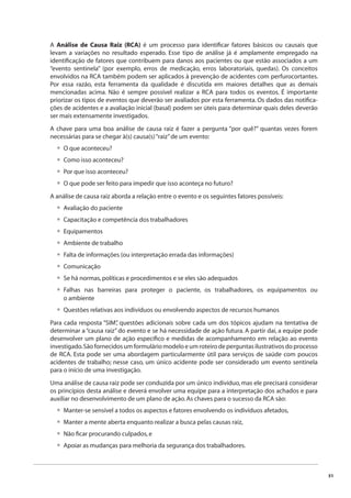 51 
A Análise de Causa Raiz (RCA) é um processo para identifi car fatores básicos ou causais que 
levam a variações no resultado esperado. Esse tipo de análise já é amplamente empregado na 
identifi cação de fatores que contribuem para danos aos pacientes ou que estão associados a um 
“evento sentinela” (por exemplo, erros de medicação, erros laboratoriais, quedas). Os conceitos 
envolvidos na RCA também podem ser aplicados à prevenção de acidentes com perfurocortantes. 
Por essa razão, esta ferramenta da qualidade é discutida em maiores detalhes que as demais 
mencionadas acima. Não é sempre possível realizar a RCA para todos os eventos. É importante 
priorizar os tipos de eventos que deverão ser avaliados por esta ferramenta. Os dados das notifi ca-ções 
de acidentes e a avaliação inicial (basal) podem ser úteis para determinar quais deles deverão 
ser mais extensamente investigados. 
A chave para uma boa análise de causa raiz é fazer a pergunta “por quê?” quantas vezes forem 
necessárias para se chegar à(s) causa(s) “raiz” de um evento: 
O que aconteceu? 
Como isso aconteceu? 
Por que isso aconteceu? 
O que pode ser feito para impedir que isso aconteça no futuro? 
A análise de causa raiz aborda a relação entre o evento e os seguintes fatores possíveis: 
Avaliação do paciente 
Capacitação e competência dos trabalhadores 
Equipamentos 
Ambiente de trabalho 
Falta de informações (ou interpretação errada das informações) 
Comunicação 
Se há normas, políticas e procedimentos e se eles são adequados 
Falhas nas barreiras para proteger o paciente, os trabalhadores, os equipamentos ou 
o ambiente 
Questões relativas aos indivíduos ou envolvendo aspectos de recursos humanos 
Para cada resposta “SIM”, questões adicionais sobre cada um dos tópicos ajudam na tentativa de 
determinar a “causa raiz” do evento e se há necessidade de ação futura. A partir daí, a equipe pode 
desenvolver um plano de ação específi co e medidas de acompanhamento em relação ao evento 
investigado. São fornecidos um formulário modelo e um roteiro de perguntas ilustrativos do processo 
de RCA. Esta pode ser uma abordagem particularmente útil para serviços de saúde com poucos 
acidentes de trabalho; nesse caso, um único acidente pode ser considerado um evento sentinela 
para o início de uma investigação. 
Uma análise de causa raiz pode ser conduzida por um único indivíduo, mas ele precisará considerar 
os princípios desta análise e deverá envolver uma equipe para a interpretação dos achados e para 
auxiliar no desenvolvimento de um plano de ação. As chaves para o sucesso da RCA são: 
Manter-se sensível a todos os aspectos e fatores envolvendo os indivíduos afetados, 
Manter a mente aberta enquanto realizar a busca pelas causas raiz, 
Não fi car procurando culpados, e 
Apoiar as mudanças para melhoria da segurança dos trabalhadores. 
•••• 
•••••••• 
• 
•••• 
 