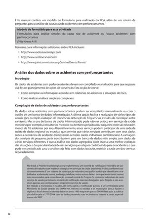 52 
Este manual contém um modelo de formulário para realização da RCA, além de um roteiro de 
perguntas para a análise da causa raiz de acidentes com perfurocortantes. 
Modelo de formulário para essa atividade 
Formulários para análise simples da causa raiz de acidentes ou “quase acidentes” com 
perfurocortantes 
(Vide Anexo A-9) 
Recursos para informações adicionais sobre RCA incluem: 
http://www.rootcauseanalyst.com 
http://www.sentinel-event.com 
http://www.jointcommission.org/SentinelEvents/Forms/ 
••• 
•• 
Análise dos dados sobre os acidentes com perfurocortantes 
Introdução 
Os dados de acidentes com perfurocortantes devem ser compilados e analisados para que se possa 
usá-los no planejamento de ações de prevenção. Esta seção descreve: 
Como compilar as informações contidas em relatórios de acidentes e situações de risco, 
Como realizar análises simples e complexas. 
Compilação de dados de acidentes com perfurocortantes 
Os dados sobre acidentes com perfurocortantes podem ser compilados manualmente ou com o 
auxílio de um banco de dados informatizado. A última opção facilita a realização de vários tipos de 
análise (por exemplo, avaliação de tendências, obtenção de frequências, estudos de correlação entre 
variáveis). Mas o uso de banco de dados informatizado pode não ser prático em serviços de saúde 
menores (por exemplo, consultórios médicos ou dentários privados) ou naqueles onde são relatados 
menos de 10 acidentes por ano. Alternativamente, esses serviços podem participar de uma rede de 
coleta de dados regional ou estadual que permita que vários serviços contribuam com seus dados 
sobre a ocorrência de acidentes (removendo-se todos dados individuais confi denciais). A vantagem 
dos serviços de pequeno porte contribuírem para um banco de dados mais amplo, com dados de 
vários serviços diferentes, é que a análise dos dados agregados pode levar a uma melhor avaliação 
das situações e das peculiaridades desses serviços que estejam contribuindo para os acidentes, o que 
pode ser prejudicado caso a análise seja feita com dados isolados, restritos a cada um dos serviços 
separadamente. 
No Brasil, o Projeto Riscobiologico.org implementou um sistema de notifi cação voluntária de aci-dentes 
de trabalho com material biológico em serviços de saúde brasileiros (PSBio), conforme cita-do 
anteriormente. É um sistema de participação voluntária, no qual os dados que identifi cam o tra-balhador 
acidentado (nome, endereço, telefone, entre outros dados) ou o paciente-fonte (nome) 
não são enviados para a coordenação e o nível central do Projeto. Os relatórios individuais de cada 
serviço de saúde participante da rede de notifi cação não são divulgados pelo Projeto e são aces-síveis 
apenas aos coordenadores do próprio serviço de saúde. 
Em relação a municípios e estados, de forma geral, a notifi cação passou a ser centralizada pelo 
Ministério da Saúde através do SINAN-Net. Mesmo os estados e os municípios que já faziam a 
vigilância local destes acidentes desde os anos 1990 migraram para o SINAN-Net após a publica-ção 
da Portaria nº 777/2004, com os dados passando a ser incluídos no sistema a partir, especial-mente, 
de 2007. 
 