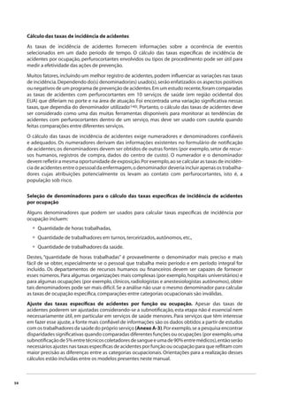 54 
Cálculo das taxas de incidência de acidentes 
As taxas de incidência de acidentes fornecem informações sobre a ocorrência de eventos 
selecionados em um dado período de tempo. O cálculo das taxas específi cas de incidência de 
acidentes por ocupação, perfurocortantes envolvidos ou tipos de procedimento pode ser útil para 
medir a efetividade das ações de prevenção. 
Muitos fatores, incluindo um melhor registro de acidentes, podem infl uenciar as variações nas taxas 
de incidência. Dependendo do(s) denominador(es) usado(s), serão enfatizados os aspectos positivos 
ou negativos de um programa de prevenção de acidentes. Em um estudo recente, foram comparadas 
as taxas de acidentes com perfurocortantes em 10 serviços de saúde (em região ocidental dos 
EUA) que diferiam no porte e na área de atuação. Foi encontrada uma variação signifi cativa nessas 
taxas, que dependia do denominador utilizado(140). Portanto, o cálculo das taxas de acidentes deve 
ser considerado como uma das muitas ferramentas disponíveis para monitorar as tendências de 
acidentes com perfurocortantes dentro de um serviço, mas deve ser usado com cautela quando 
feitas comparações entre diferentes serviços. 
O cálculo das taxas de incidência de acidentes exige numeradores e denominadores confi áveis 
e adequados. Os numeradores derivam das informações existentes no formulário de notifi cação 
de acidentes; os denominadores devem ser obtidos de outras fontes (por exemplo, setor de recur-sos 
humanos, registros de compra, dados do centro de custo). O numerador e o denominador 
devem refl etir a mesma oportunidade de exposição. Por exemplo, ao se calcular as taxas de incidên-cia 
de acidentes entre o pessoal da enfermagem, o denominador deveria incluir apenas os trabalha-dores 
cujas atribuições potencialmente os levam ao contato com perfurocortantes, isto é, a 
população sob risco. 
Seleção de denominadores para o cálculo das taxas específi cas de incidência de acidentes 
por ocupação 
Alguns denominadores que podem ser usados para calcular taxas específi cas de incidência por 
ocupação incluem: 
Quantidade de horas trabalhadas, 
Quantidade de trabalhadores em turnos, terceirizados, autônomos, etc., 
Quantidade de trabalhadores da saúde. 
••• 
Destes, “quantidade de horas trabalhadas” é provavelmente o denominador mais preciso e mais 
fácil de se obter, especialmente se o pessoal que trabalha meio período e em período integral for 
incluído. Os departamentos de recursos humanos ou fi nanceiros devem ser capazes de fornecer 
esses números. Para algumas organizações mais complexas (por exemplo, hospitais universitários) e 
para algumas ocupações (por exemplo, clínicos, radiologistas e anestesiologistas autônomos), obter 
tais denominadores pode ser mais difícil. Se a análise não usar o mesmo denominador para calcular 
as taxas de ocupação específi ca, comparações entre categorias ocupacionais são inválidas. 
Ajuste das taxas específi cas de acidentes por função ou ocupação. Apesar das taxas de 
acidentes poderem ser ajustadas considerando-se a subnotifi cação, esta etapa não é essencial nem 
necessariamente útil, em particular em serviços de saúde menores. Para serviços que têm interesse 
em fazer esse ajuste, a fonte mais confi ável de informações são os dados obtidos a partir de estudos 
com os trabalhadores da saúde do próprio serviço (Anexo A-3). Por exemplo, se a pesquisa encontrar 
disparidades signifi cativas quando comparadas diferentes funções ou ocupações (por exemplo, uma 
subnotifi cação de 5% entre técnicos coletadores de sangue e uma de 90% entre médicos), então serão 
necessários ajustes nas taxas específi cas de acidentes por função ou ocupação para que refl itam com 
maior precisão as diferenças entre as categorias ocupacionais. Orientações para a realização desses 
cálculos estão incluídas entre os modelos presentes neste manual. 
 