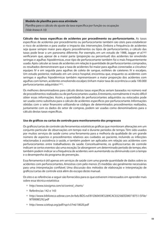 55 
Modelo de planilha para essa atividade 
Planilha para o cálculo do ajuste da taxa específi ca por função ou ocupação 
(Vide Anexo A-10) 
Cálculo das taxas específi cas de acidentes por procedimento ou perfurocortante. As taxas 
específi cas de acidentes por procedimento ou perfurocortante também são úteis para estabelecer 
o risco de acidentes e para avaliar o impacto das intervenções. Embora a frequência de acidentes 
seja quase sempre maior para alguns procedimentos ou tipos de perfurocortantes, o cálculo das 
taxas pode levar a um panorama diferente. Por exemplo, em um estudo de 1988, Jagger et al.(62) 
verifi caram que, apesar de a maior parte (proporção ou percentual) dos acidentes ter envolvido 
seringas e agulhas hipodérmicas, esse tipo de perfurocortante também foi o mais frequentemente 
usado. Após calcular as taxas de acidentes em relação à quantidade de perfurocortantes comprados, 
os resultados demonstraram que a taxa de acidentes foi maior para agulhas conectadas a circuitos/ 
equipes IV e em seguida para agulhas de coleta de sangue, estiletes de cateteres IV e escalpes. 
Um estudo posterior, realizado em um único hospital, encontrou que, enquanto os acidentes com 
seringas e agulhas hipodérmicas também representavam a maior proporção dos acidentes com 
agulhas com lúmen, acidentes envolvendo escalpes tinham maior taxa de ocorrência a cada 100.000 
perfurocortantes adquiridos(141). 
Os melhores denominadores para cálculo destas taxas específi cas seriam baseados no número real 
de procedimentos realizados ou de perfurocortantes usados. Entretanto, normalmente é muito difícil 
obter essas informações. Assim, a quantidade de perfurocortantes adquiridos ou estocados pode 
ser usada como substituta para o cálculo de acidentes específi cos por perfurocortante. Informações 
obtidas com o setor fi nanceiro utilizando-se códigos de determinados procedimentos realizados, 
juntamente com os dados do setor de compras, podem ser usadas como denominadores para o 
cálculo destas taxas específi cas. 
Uso de gráfi cos ou cartas de controle para monitoramento dos progressos 
Os gráfi cos/cartas de controle são ferramentas estatísticas gráfi cas que monitoram alterações em um 
conjunto particular de observações em tempo real e durante períodos de tempo. Têm sido usados 
por muitos serviços de saúde como uma ferramenta para a melhoria da qualidade de um grande 
número de aspectos e procedimentos relativos aos cuidados ao paciente, incluindo as infecções 
relacionadas à assistência à saúde, e também podem ser aplicados em relação aos acidentes com 
perfurocortantes entre trabalhadores da saúde. Conceitualmente, os gráfi cos/cartas de controle 
indicam se certos eventos são uma exceção. Se abrangerem um determinado período de tempo, eles 
também podem indicar se a frequência de acidentes vem aumentando ou diminuindo com o tempo 
e o desempenho do programa de prevenção. 
Essa ferramenta é útil apenas em serviços de saúde com uma grande quantidade de dados sobre os 
acidentes com perfurocortantes. Amostras com pelo menos 25 medidas são geralmente necessárias 
para uma interpretação confi ável. Uma discussão dos métodos de elaboração e interpretação de 
gráfi cos/cartas de controle está além do escopo deste manual. 
Os sites e as referências a seguir são fornecidos para os que estiverem interessados em aprender mais 
sobre essa técnica estatística: 
http://www.isixsigma.com/st/control_charts/ 
Referências 142 e 143 
http://www.biblioteca.sebrae.com.br/bds/BDS.nsf/81D60459E3289CAC03256EED0071B751/$File/ 
NT0008E292.pdf 
http://www.scielosp.org/pdf/rsp/v37n6/18020.pdf 
••• • 
 