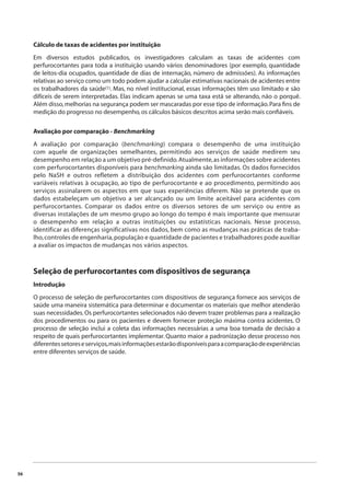 56 
Cálculo de taxas de acidentes por instituição 
Em diversos estudos publicados, os investigadores calculam as taxas de acidentes com 
perfurocortantes para toda a instituição usando vários denominadores (por exemplo, quantidade 
de leitos-dia ocupados, quantidade de dias de internação, número de admissões). As informações 
relativas ao serviço como um todo podem ajudar a calcular estimativas nacionais de acidentes entre 
os trabalhadores da saúde(1). Mas, no nível institucional, essas informações têm uso limitado e são 
difíceis de serem interpretadas. Elas indicam apenas se uma taxa está se alterando, não o porquê. 
Além disso, melhorias na segurança podem ser mascaradas por esse tipo de informação. Para fi ns de 
medição do progresso no desempenho, os cálculos básicos descritos acima serão mais confi áveis. 
Avaliação por comparação - Benchmarking 
A avaliação por comparação (benchmarking) compara o desempenho de uma instituição 
com aquele de organizações semelhantes, permitindo aos serviços de saúde medirem seu 
desempenho em relação a um objetivo pré-definido. Atualmente, as informações sobre acidentes 
com perfurocortantes disponíveis para benchmarking ainda são limitadas. Os dados fornecidos 
pelo NaSH e outros refletem a distribuição dos acidentes com perfurocortantes conforme 
variáveis relativas à ocupação, ao tipo de perfurocortante e ao procedimento, permitindo aos 
serviços assinalarem os aspectos em que suas experiências diferem. Não se pretende que os 
dados estabeleçam um objetivo a ser alcançado ou um limite aceitável para acidentes com 
perfurocortantes. Comparar os dados entre os diversos setores de um serviço ou entre as 
diversas instalações de um mesmo grupo ao longo do tempo é mais importante que mensurar 
o desempenho em relação a outras instituições ou estatísticas nacionais. Nesse processo, 
identificar as diferenças significativas nos dados, bem como as mudanças nas práticas de traba-lho, 
controles de engenharia, população e quantidade de pacientes e trabalhadores pode auxiliar 
a avaliar os impactos de mudanças nos vários aspectos. 
Seleção de perfurocortantes com dispositivos de segurança 
Introdução 
O processo de seleção de perfurocortantes com dispositivos de segurança fornece aos serviços de 
saúde uma maneira sistemática para determinar e documentar os materiais que melhor atenderão 
suas necessidades. Os perfurocortantes selecionados não devem trazer problemas para a realização 
dos procedimentos ou para os pacientes e devem fornecer proteção máxima contra acidentes. O 
processo de seleção inclui a coleta das informações necessárias a uma boa tomada de decisão a 
respeito de quais perfurocortantes implementar. Quanto maior a padronização desse processo nos 
diferentes setores e serviços, mais informações estarão disponíveis para a comparação de experiências 
entre diferentes serviços de saúde. 
 