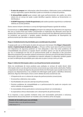 58 
O setor de compras tem informações sobre fornecedores e fabricantes (como confi abilidade, 
serviços registrados, suporte oferecido) e pode ser envolvido na compra do produto, 
O almoxarifado central quase sempre sabe quais perfurocortantes são usados nos vários 
setores de um serviço de saúde e pode identifi car aspectos relativos ao fornecimento e à 
distribuição, e 
O SESMT/Segurança e Saúde Ocupacionais pode avaliar questões ergonômicas e ambientais 
relativas ao uso dos produtos. 
• 
• 
• 
Outros setores incluem a farmácia e o serviço de higienização/limpeza e gestão de resíduos. 
É essencial que as áreas clínica e cirúrgica participem da avaliação dos dispositivos de segurança. 
Eles são os usuários fi nais que melhor compreendem as implicações das alterações nesse tipo de 
produto. Eles conhecem os usos convencionais e não-convencionais dos diferentes perfurocortantes 
na assistência aos pacientes e também podem identifi car expectativas de desempenho do 
perfurocortante que irão afetar a seleção do produto. 
Etapa 2. Estabelecimento de prioridades para consideração do produto 
A equipe pode usar as informações do plano de ação para intervenção (Vide Etapa 5. Desenvolvi-mento 
e implementação de planos de ação, p. 39) para verifi car quais tipos de perfurocortantes 
com dispositivos de segurança poderiam ser mais adequados e úteis. Para evitar problemas de 
compatibilidade não previstos, as equipes devem considerar apenas um tipo de perfurocortante 
por vez. A consideração de mais de um perfurocortante pode ser adequada se eles possuírem 
diferentes propósitos (por exemplo, cateteres intravenosos e lancetas para ponta de dedo/calcanhar). 
Informações adicionais sobre a quantidade de materiais utilizados ou adquiridos também podem 
ser úteis na defi nição das prioridades para cada setor ou para o serviço como um todo. 
Etapa 3. Coleta de informações sobre o uso do perfurocortante convencional 
Antes da consideração de novos produtos para avaliação, os serviços de saúde devem obter 
informações sobre o uso dos perfurocortantes convencionais que estão sendo substituídos. Pedidos 
e requisições de compra são algumas das possíveis fontes de informação a que se pode recorrer. Uma 
pesquisa nos departamentos e nas unidades de enfermagem pode ajudar a identifi car elementos 
adicionais. Algumas informações-chave a serem obtidas das áreas assistenciais são: 
A frequência de uso e o volume de compra dos perfurocortantes convencionais, 
Os tamanhos e diâmetros mais usados, 
A(s) fi nalidade(s) de uso(s) de cada tipo de perfurocortante, 
Possíveis problemas de compatibilidade se o perfurocortante for usado em conjunto com 
outros materiais ou equipamentos, 
As necessidades clínicas particulares e exclusivas que devem ser consideradas, e 
As expectativas clínicas relacionadas com o desempenho do perfurocortante. 
•••• 
•• 
Se as respostas a essas questões revelarem áreas com necessidades particulares e exclusivas, 
representantes dessas áreas devem ser incluídos como membros ad hoc da equipe. 
Modelo de formulário para essa atividade 
Pesquisa sobre o uso de perfurocortantes 
(Vide Anexo A-11) 
 