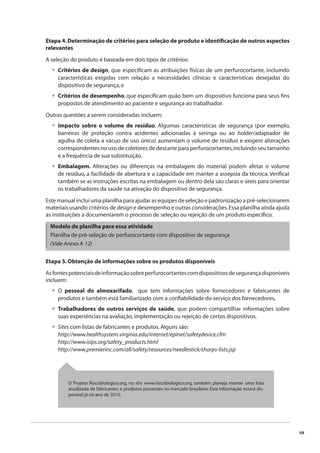 59 
Etapa 4. Determinação de critérios para seleção de produto e identifi cação de outros aspectos 
relevantes 
A seleção do produto é baseada em dois tipos de critérios: 
Critérios de design, que especifi cam as atribuições físicas de um perfurocortante, incluindo 
características exigidas com relação a necessidades clínicas e características desejadas do 
dispositivo de segurança, e 
Critérios de desempenho, que especifi cam quão bem um dispositivo funciona para seus fi ns 
propostos de atendimento ao paciente e segurança ao trabalhador. 
Outras questões a serem consideradas incluem: 
Impacto sobre o volume de resíduo. Algumas características de segurança (por exemplo, 
barreiras de proteção contra acidentes adicionadas à seringa ou ao holder/adaptador de 
agulha de coleta a vácuo de uso único) aumentam o volume de resíduo e exigem alterações 
correspondentes no uso de coletores de descarte para perfurocortantes, incluindo seu tamanho 
e a frequência de sua substituição. 
Embalagem. Alterações ou diferenças na embalagem do material podem afetar o volume 
de resíduo, a facilidade de abertura e a capacidade em manter a assepsia da técnica. Verifi car 
também se as instruções escritas na embalagem ou dentro dela são claras e úteis para orientar 
os trabalhadores da saúde na ativação do dispositivo de segurança. 
Este manual inclui uma planilha para ajudar as equipes de seleção e padronização a pré-selecionarem 
materiais usando critérios de design e desempenho e outras considerações. Essa planilha ainda ajuda 
as instituições a documentarem o processo de seleção ou rejeição de um produto específi co. 
Modelo de planilha para essa atividade 
Planilha de pré-seleção de perfurocortante com dispositivo de segurança 
(Vide Anexo A-12) 
Etapa 5. Obtenção de informações sobre os produtos disponíveis 
As fontes potenciais de informação sobre perfurocortantes com dispositivos de segurança disponíveis 
incluem: 
O pessoal do almoxarifado, que tem informações sobre fornecedores e fabricantes de 
produtos e também está familiarizado com a confi abilidade do serviço dos fornecedores, 
Trabalhadores de outros serviços de saúde, que podem compartilhar informações sobre 
suas experiências na avaliação, implementação ou rejeição de certos dispositivos. 
Sites com listas de fabricantes e produtos. Alguns são: 
http://www.healthsystem.virginia.edu/internet/epinet/safetydevice.cfm 
http://www.isips.org/safety_products.html 
http://www.premierinc.com/all/safety/resources/needlestick/sharps-lists.jsp 
• 
• 
• 
• 
• 
• 
• 
O Projeto Riscobiologico.org, no site www.riscobiologico.org, também planeja manter uma lista 
atualizada de fabricantes e produtos presentes no mercado brasileiro. Esta informação estará dis-ponível 
já no ano de 2010. 
 