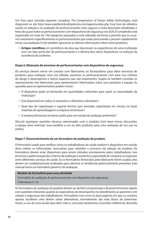 60 
Um livro para consulta bastante completo, The Compendium of Sharps Safety Technologies, está 
disponível no site http://www.needlesticksafetydevices.com/opportunities.php. Esse livro de referêcia 
auxilia na seleção e na avaliação de perfurocortantes mais seguros e inclui descrições detalhadas e 
fotos de quase todos os perfurocortantes com dispositivos de segurança nos EUA. O compêndio está 
organizado em mais de 130 categorias separadas e está indexado de forma a permitir que os usuá-rios 
encontrem especifi camente os perfurocortantes que estão procurando e possam rapidamente 
iniciar sua avaliação. O site também apresenta as últimas informações sobre novos produtos. 
Artigos científi cos em periódicos da área que descrevam as experiências de uma instituição 
com um tipo particular de perfurocortante e a efi cácia dos vários dispositivos na redução da 
ocorrência de acidentes. 
• 
Etapa 6. Obtenção de amostras de perfurocortantes com dispositivos de segurança 
Os serviços devem entrar em contato com fabricantes ou fornecedores para obter amostras de 
produtos para avaliação. Uma vez obtidas, examinar os perfurocortantes com base nos critérios 
de design e desempenho e outros aspectos que são importantes. Sugere-se também convidar os 
representantes dos fabricantes para apresentarem informações sobre seus produtos à equipe. As 
questões para os representantes podem incluir: 
O dispositivo pode ser fornecido em quantidades sufi cientes para suprir as necessidades da 
instituição? 
Está disponível em todos os tamanhos e diâmetros solicitados? 
Qual tipo de capacitação e suporte técnico (por exemplo, capacitação em serviço no local, 
materiais de aprendizagem) a empresa irá fornecer? 
A empresa fornecerá amostras grátis para um estudo de avaliação preliminar? 
• 
•• 
• 
Discutir quaisquer questões técnicas relacionadas com o produto. Com base nessas discussões, 
a equipe deve restringir suas escolhas a um ou dois produtos para uma avaliação de seu uso na 
prática. 
Etapa 7. Desenvolvimento de um formulário de avaliação de produto 
O formulário usado para verifi car como os trabalhadores da saúde avaliam o dispositivo em estudo 
deve coletar as informações necessárias para subsidiar o processo de seleção do produto. Os 
formulários devem estar disponíveis para serem retirados prontamente pelos trabalhadores. Isso 
promove a padronização dos critérios de avaliação e aumenta a capacidade de comparar as respostas 
entre diferentes serviços de saúde. Se os formulários fornecidos pelo fabricante forem usados, eles 
devem ser cuidadosamente analisados para eliminar as tendências potencialmente presentes. Este 
manual inclui um formulário genérico de avaliação. 
Modelo de formulário para essa atividade 
Formulário de avaliação de perfurocortante com dispositivo de segurança 
(Vide Anexo A-13) 
Os formulários de avaliação de produto devem ser de fácil compreensão e de preenchimento rápido, 
com questões relevantes quanto às expectativas de desempenho no atendimento ao paciente e em 
relação à segurança dos trabalhadores. Formulários com uma ou duas páginas, em que os usuários 
apenas escolhem uma dentre várias alternativas, normalmente são mais fáceis de preencher. 
Assim, o uso de uma escala tipo Likert (isto é, concorda totalmente, concorda, indiferente, discorda, 
 