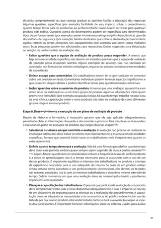 61 
discorda completamente) ou que consiga graduar as opiniões facilita a tabulação das respostas. 
Algumas questões específi cas (por exemplo, facilidade de uso, impacto sobre o procedimento, 
quanto tempo levou para se acostumar ao perfurocortante novo) devem ser feitas para qualquer 
produto sob análise. Questões acerca do desempenho podem ser específi cas para determinados 
tipos de perfurocortantes (por exemplo, cateter intravenoso, seringa e agulha hipodérmica), tipos de 
dispositivos de segurança (por exemplo, bainha deslizante que cobre o elemento perfurocortante, 
agulha retrátil) ou certas alterações nos equipamentos (por exemplo, uso único versus múltiplos 
usos). Estas perguntas podem ser adicionadas caso necessárias. Outras sugestões para elaboração 
ou seleção de um formulário de avaliação são: 
Evitar questões que a equipe de avaliação de produto possa responder. A menos que 
haja uma necessidade específi ca, não devem ser incluídas questões que a equipe de avaliação 
de produto possa responder sozinha. Alguns exemplos de assuntos que não precisam ser 
abordados nos formulários incluem embalagem, impacto no volume de resíduo e necessidades 
de capacitação. 
Deixar espaço para comentários. Os trabalhadores devem ter a oportunidade de comentar 
sobre um produto em teste. Comentários individuais podem levantar aspectos signifi cativos e 
que passaram despercebidos e podem identifi car temas para questionamentos adicionais. 
Incluir questões sobre os usuários do produto. A menos que uma avaliação seja restrita a um 
único setor da instituição ou a um único grupo de pessoas, algumas informações sobre quem 
preenche o formulário (por exemplo, ocupação, função, há quanto tempo trabalha no local e/ou 
na área clínica, capacitação sobre o novo produto) são úteis na avaliação de como diferentes 
grupos reagem ao novo produto. 
Etapa 8. Desenvolvimento e execução de um plano de avaliação de produto 
Depois de elaborar o formulário, é necessário garantir que ele seja aplicado adequadamente, 
permitindo obter as informações desejadas e documentar o processo. Para isso, deve-se desenvolver 
e executar um plano de avaliação do produto, que exigirá diversas etapas(128): 
Selecionar os setores em que será feita a avaliação. A avaliação não precisa ser realizada na 
instituição inteira, mas deve incluir os setores mais representativos e as áreas com necessidades 
específi cas. Sempre que possível, incluir tanto os trabalhadores mais inexperientes, quanto os 
mais experientes. 
Defi nir quanto tempo demorará a avaliação. Não há uma fórmula para defi nir quanto tempo 
deve durar esse período, embora quase sempre sejam sugeridas de duas a quatro semanas(144, 
146). Alguns fatores que devem ser considerados incluem a frequência de uso do perfurocortante 
e a curva de aprendizagem, isto é, o tempo necessário para se acostumar com o uso de um 
desses produtos. É importante equilibrar o interesse dos trabalhadores no produto e o tempo 
de experiência necessário para o uso adequado do mesmo. Se mais de um produto estiver 
sendo testado como substituto a um perfurocortante convencional, eles devem ser testados 
nas mesmas condições, isto é, com os mesmos trabalhadores e durante o mesmo intervalo de 
tempo. Defi nir momentos em que uma avaliação deve ser interrompida devido a problemas 
imprevistos com o produto. 
Planejar a capacitação dos trabalhadores. O pessoal que participa da avaliação de um produto 
deve compreender como usar o novo dispositivo adequadamente e qual o impacto, se houver, 
de um dispositivo de segurança para as técnicas ou a realização dos procedimentos. A capaci-tação 
deve ser adaptada às necessidades e às características do público e deve incluir um de-bate 
de por que o novo produto está sendo testado, como se dará sua avaliação e o que se espe-ra 
dos participantes. É importante fornecer informações sobre os critérios usados para avaliar 
• 
• 
• 
• 
• 
• 
 