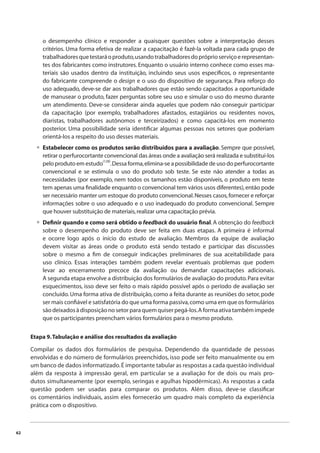 62 
o desempenho clínico e responder a quaisquer questões sobre a interpretação desses 
critérios. Uma forma efetiva de realizar a capacitação é fazê-la voltada para cada grupo de 
trabalhadores que testará o produto, usando trabalhadores do próprio serviço e representan-tes 
dos fabricantes como instrutores. Enquanto o usuário interno conhece como esses ma-teriais 
são usados dentro da instituição, incluindo seus usos específi cos, o representante 
do fabricante compreende o design e o uso do dispositivo de segurança. Para reforço do 
uso adequado, deve-se dar aos trabalhadores que estão sendo capacitados a oportunidade 
de manusear o produto, fazer perguntas sobre seu uso e simular o uso do mesmo durante 
um atendimento. Deve-se considerar ainda aqueles que podem não conseguir participar 
da capacitação (por exemplo, trabalhadores afastados, estagiários ou residentes novos, 
diaristas, trabalhadores autônomos e terceirizados) e como capacitá-los em momento 
posterior. Uma possibilidade seria identifi car algumas pessoas nos setores que poderiam 
orientá-los a respeito do uso desses materiais. 
Estabelecer como os produtos serão distribuídos para a avaliação. Sempre que possível, 
retirar o perfurocortante convencional das áreas onde a avaliação será realizada e substituí-los 
pelo produto em estudo(128). Dessa forma, elimina-se a possibilidade de uso do perfurocortante 
convencional e se estimula o uso do produto sob teste. Se este não atender a todas as 
necessidades (por exemplo, nem todos os tamanhos estão disponíveis, o produto em teste 
tem apenas uma fi nalidade enquanto o convencional tem vários usos diferentes), então pode 
ser necessário manter um estoque do produto convencional. Nesses casos, fornecer e reforçar 
informações sobre o uso adequado e o uso inadequado do produto convencional. Sempre 
que houver substituição de materiais, realizar uma capacitação prévia. 
Defi nir quando e como será obtido o feedback do usuário fi nal. A obtenção do feedback 
sobre o desempenho do produto deve ser feita em duas etapas. A primeira é informal 
e ocorre logo após o início do estudo de avaliação. Membros da equipe de avaliação 
devem visitar as áreas onde o produto está sendo testado e participar das discussões 
sobre o mesmo a fi m de conseguir indicações preliminares de sua aceitabilidade para 
uso clínico. Essas interações também podem revelar eventuais problemas que podem 
levar ao encerramento precoce da avaliação ou demandar capacitações adicionais. 
A segunda etapa envolve a distribuição dos formulários de avaliação do produto. Para evitar 
esquecimentos, isso deve ser feito o mais rápido possível após o período de avaliação ser 
concluído. Uma forma ativa de distribuição, como a feita durante as reuniões do setor, pode 
ser mais confi ável e satisfatória do que uma forma passiva, como uma em que os formulários 
são deixados à disposição no setor para quem quiser pegá-los. A forma ativa também impede 
que os participantes preencham vários formulários para o mesmo produto. 
• 
• 
Etapa 9. Tabulação e análise dos resultados da avaliação 
Compilar os dados dos formulários de pesquisa. Dependendo da quantidade de pessoas 
envolvidas e do número de formulários preenchidos, isso pode ser feito manualmente ou em 
um banco de dados informatizado. É importante tabular as respostas a cada questão individual 
além da resposta à impressão geral, em particular se a avaliação for de dois ou mais pro-dutos 
simultaneamente (por exemplo, seringas e agulhas hipodérmicas). As respostas a cada 
questão podem ser usadas para comparar os produtos. Além disso, deve-se classifi car 
os comentários individuais, assim eles fornecerão um quadro mais completo da experiência 
prática com o dispositivo. 
 