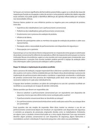 63 
Se houver um número signifi cativo de formulários preenchidos, sugere-se o cálculo das taxas de 
resposta por função ou ocupação e setor do serviço e uma posterior análise dos dados segundo 
essas variáveis. Isso pode ajudar a identifi car diferenças de opinião infl uenciadas por variações 
nas necessidades clínicas. 
Diversos fatores podem ter uma infl uência positiva ou negativa para uma avaliação de produto, 
entre eles: 
Experiência dos trabalhadores com o perfurocortante convencional, 
Preferência dos trabalhadores pelo perfurocortante convencional, 
Envolvimento com o processo de avaliação do produto, 
Infl uência de líderes, 
Opinião dos participantes sobre os membros da equipe de avaliação do produto e sobre seus 
representantes, 
Percepção sobre a necessidade de perfurocortantes com dispositivos de segurança, e 
Preocupação com o paciente. 
• 
• 
• 
• 
• 
• 
• 
É possível que um ou mais desses fatores esteja presente se a resposta de certos grupos à substituição 
do produto convencional for diferente da esperada ou diferir da resposta de outros grupos na mesma 
instituição. Nessas circunstâncias, sugere-se uma reunião com esses grupos para compreender seus 
questionamentos e posições. Esta reunião também poderia permitir à equipe de avaliação obter 
mais informações sobre o processo de avaliação e sobre o produto. 
Etapa 10. Seleção e implantação do produto escolhido 
Após o processo de avaliação, a equipe responsável deve selecionar o produto com base no feedback 
dos usuários e em outros critérios estabelecidos por ela. Depois disso, deverá planejar o processo de 
implantação do perfurocortante selecionado e coordenar a capacitação envolvendo a substituição 
do produto convencional. Este processo de implantação pode durar várias semanas e pode ser 
necessário realizá-lo em cada setor individualmente. 
A equipe deve também considerar um plano de contingência no caso de o produto escolhido ser 
recolhido ou sua produção ser incapaz de atender à demanda. 
Outras questões que devem ser respondidas são: 
Deve-se substituir o perfurocortante convencional por um equivalente com dispositivo de 
segurança mesmo que este último tenha menor aceitação pelos usuários? 
O perfurocortante convencional deve ser devolvido ao estoque? 
Se o perfurocortante convencional ainda estiver sendo usado para outros fi ns, seu estoque deve 
ser aumentado? 
• 
• 
• 
Essas questões não são simples de responder. Além disso, manter ou retomar o uso de um 
perfurocortante convencional depois de introduzir um equivalente com dispositivo de segurança 
é contrário ao programa de prevenção, originando dúvidas entre os trabalhadores. Entretanto, 
em alguns casos, o produto convencional pode ser a única opção disponível. Caso seja necessário 
devolver algum produto, convencional ou com dispositivo de segurança, alguns fabricantes e 
revendedores aceitam a devolução. É importante perguntar a eles sobre essa possibilidade. 
 