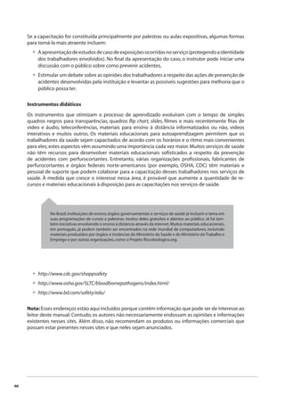 66 
Se a capacitação for constituída principalmente por palestras ou aulas expositivas, algumas formas 
para torná-la mais atraente incluem: 
A apresentação de estudos de caso de exposições ocorridas no serviço (protegendo a identidade 
dos trabalhadores envolvidos). No fi nal da apresentação do caso, o instrutor pode iniciar uma 
discussão com o público sobre como prevenir acidentes, 
Estimular um debate sobre as opiniões dos trabalhadores a respeito das ações de prevenção de 
acidentes desenvolvidas pela instituição e levantar as possíveis sugestões para melhoria que o 
público possa ter. 
• 
• 
Instrumentos didáticos 
Os instrumentos que otimizam o processo de aprendizado evoluíram com o tempo: de simples 
quadros negros para transparências, quadros fl ip chart, slides, fi lmes e mais recentemente fi tas de 
vídeo e áudio, teleconferências, materiais para ensino à distância informatizados ou não, vídeos 
interativos e muitos outros. Os materiais educacionais para autoaprendizagem permitem que os 
trabalhadores da saúde sejam capacitados de acordo com os horários e o ritmo mais convenientes 
para eles; estes aspectos vêm assumindo uma importância cada vez maior. Muitos serviços de saúde 
não têm recursos para desenvolver materiais educacionais sofi sticados a respeito da prevenção 
de acidentes com perfurocortantes. Entretanto, várias organizações profi ssionais, fabricantes de 
perfurocortantes e órgãos federais norte-americanos (por exemplo, OSHA, CDC) têm materiais e 
pessoal de suporte que podem colaborar para a capacitação desses trabalhadores nos serviços de 
saúde. À medida que cresce o interesse nessa área, é provável que aumente a quantidade de re-cursos 
e materiais educacionais à disposição para as capacitações nos serviços de saúde. 
No Brasil, instituições de ensino, órgãos governamentais e serviços de saúde já incluem o tema em 
suas programações de cursos e palestras, muitos deles gratuitos e abertos ao público. Já há tam-bém 
iniciativas envolvendo o ensino à distância através da internet. Muitos materiais educacionais, 
em português, já podem também ser encontrados na rede mundial de computadores, incluindo 
materiais produzidos por órgãos e instâncias do Ministério da Saúde e do Ministério do Trabalho e 
Emprego e por outras organizações, como o Projeto Riscobiologico.org. 
http://www.cdc.gov/shappsafety 
http://www.osha.gov/SLTC/bloodbornepathogens/index.html/ 
http://www.bd.com/safety/edu/ 
••• 
Nota: Esses endereços estão aqui incluídos porque contêm informação que pode ser de interesse ao 
leitor deste manual. Contudo, os autores não necessariamente endossam as opiniões e informações 
existentes nesses sites. Além disso, não recomendam os produtos ou informações comerciais que 
possam estar presentes nesses sites e que neles sejam anunciados. 
 