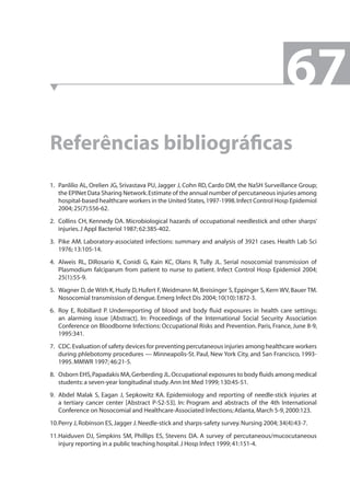 Referências bibliográfi cas 
1. Panlilio AL, Orelien JG, Srivastava PU, Jagger J, Cohn RD, Cardo DM, the NaSH Surveillance Group; 
the EPINet Data Sharing Network. Estimate of the annual number of percutaneous injuries among 
hospital-based healthcare workers in the United States, 1997-1998. Infect Control Hosp Epidemiol 
2004; 25(7):556-62. 
2. Collins CH, Kennedy DA. Microbiological hazards of occupational needlestick and other sharps’ 
injuries. J Appl Bacteriol 1987; 62:385-402. 
3. Pike AM. Laboratory-associated infections: summary and analysis of 3921 cases. Health Lab Sci 
1976; 13:105-14. 
4. Alweis RL, DiRosario K, Conidi G, Kain KC, Olans R, Tully JL. Serial nosocomial transmission of 
Plasmodium falciparum from patient to nurse to patient. Infect Control Hosp Epidemiol 2004; 
25(1):55-9. 
5. Wagner D, de With K, Huzly D, Hufert F, Weidmann M, Breisinger S, Eppinger S, Kern WV, Bauer TM. 
Nosocomial transmission of dengue. Emerg Infect Dis 2004; 10(10):1872-3. 
6. Roy E, Robillard P. Underreporting of blood and body fl uid exposures in health care settings: 
an alarming issue [Abstract]. In: Proceedings of the International Social Security Association 
Conference on Bloodborne Infections: Occupational Risks and Prevention. Paris, France, June 8-9, 
1995:341. 
7. CDC. Evaluation of safety devices for preventing percutaneous injuries among healthcare workers 
during phlebotomy procedures — Minneapolis-St. Paul, New York City, and San Francisco, 1993- 
1995. MMWR 1997; 46:21-5. 
8. Osborn EHS, Papadakis MA, Gerberding JL. Occupational exposures to body fl uids among medical 
students: a seven-year longitudinal study. Ann Int Med 1999; 130:45-51. 
9. Abdel Malak S, Eagan J, Sepkowitz KA. Epidemiology and reporting of needle-stick injuries at 
a tertiary cancer center [Abstract P-S2-53]. In: Program and abstracts of the 4th International 
Conference on Nosocomial and Healthcare-Associated Infections; Atlanta, March 5-9, 2000:123. 
10. Perry J, Robinson ES, Jagger J. Needle-stick and sharps-safety survey. Nursing 2004; 34(4):43-7. 
11. Haiduven DJ, Simpkins SM, Phillips ES, Stevens DA. A survey of percutaneous/mucocutaneous 
injury reporting in a public teaching hospital. J Hosp Infect 1999; 41:151-4. 
67 
 