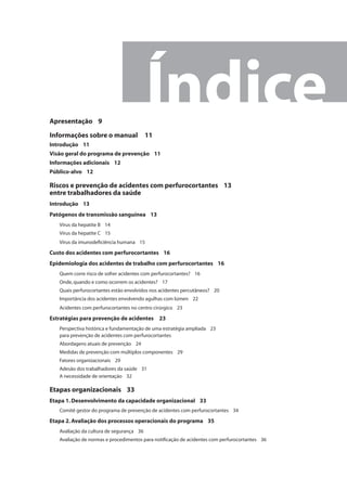 Índice 
Apresentação 9 
Informações sobre o manual 11 
Introdução 11 
Visão geral do programa de prevenção 11 
Informações adicionais 12 
Público-alvo 12 
Riscos e prevenção de acidentes com perfurocortantes 13 
entre trabalhadores da saúde 
Introdução 13 
Patógenos de transmissão sanguínea 13 
Vírus da hepatite B 14 
Vírus da hepatite C 15 
Vírus da imunodefi ciência humana 15 
Custo dos acidentes com perfurocortantes 16 
Epidemiologia dos acidentes de trabalho com perfurocortantes 16 
Quem corre risco de sofrer acidentes com perfurocortantes? 16 
Onde, quando e como ocorrem os acidentes? 17 
Quais perfurocortantes estão envolvidos nos acidentes percutâneos? 20 
Importância dos acidentes envolvendo agulhas com lúmen 22 
Acidentes com perfurocortantes no centro cirúrgico 23 
Estratégias para prevenção de acidentes 23 
Perspectiva histórica e fundamentação de uma estratégia ampliada 23 
para prevenção de acidentes com perfurocortantes 
Abordagens atuais de prevenção 24 
Medidas de prevenção com múltiplos componentes 29 
Fatores organizacionais 29 
Adesão dos trabalhadores da saúde 31 
A necessidade de orientação 32 
Etapas organizacionais 33 
Etapa 1. Desenvolvimento da capacidade organizacional 33 
Comitê gestor do programa de prevenção de acidentes com perfurocortantes 34 
Etapa 2. Avaliação dos processos operacionais do programa 35 
Avaliação da cultura de segurança 36 
Avaliação de normas e procedimentos para notifi cação de acidentes com perfurocortantes 36 
 